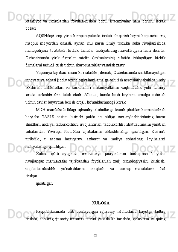 kashfiyot   va   ixtirolardan   foydala-nishda   bepul   litsenziyalar   ham   berishi   kerak
bo'ladi. 
AQSHdagi   eng   yirik   kompaniyalarda   ishlab   chiqarish   hajmi   ko'pincha   eng
maqbul   me'yordan   oshadi,   aynan   shu   narsa   ilmiy   texnika   soha   rivojlanishida
monopoliyani   to'xtatadi,   kichik   firmalar   faoliyatining   muvaffaqiyati   ham   shunda.
O'zbekistonda   yirik   firmalar   sateliti   (ko'makchisi)   sifatida   ishlaydigan   kichik
firmalarni tashkil etish uchun shart-sharoitlar yaratish zarur. 
Yaponiya tajribasi shuni ko'rsatadiki, demak, O'zbekistonda shakllanayotgan
innovatsiya sohasi jiddiy texnologiyalarni amalga oshirish assotsiativ shaklda ilmiy
tekshirish   tashkilotlari   va   korxonalari   imkoniyatlarini   vaqtinchalik   yoki   doimiy
tarzda   birlashtirishni   talab   etadi.   Albatta,   bunda   bosh   loyihani   amalga   oshirish
uchun davlat buyurtma berish orqali ko'maklashmog'i kerak. 
MDH mamlakatlafidagi iqtisodiy islohotlarga texnik jihatdan ko'maklashish
bo'yicha   TAS1S   dasturi   birinchi   galda   o'z   oldiga   xususiylashtirishning   bozor
shakllari, moliya, tadbirkorlikni rivojlantirish, tadbirkorlik infratuzilmasini yaratish
sohalaridan   Yevropa   Nou-Xau   tajribalarini   o'zlashtirishga   qaratilgan.   Ko'rinib
turibdiki,   u   asosan   boshqaruv,   axborot   va   moliya   sohasidagi   loyihalarni
moliyalashga qaratilgan.  
Xulosa   qilib   aytganda,   innovatsiya   jarayonlarini   boshqarish   bo'yicha
rivojlangan   mamlakatlar   tajribasidan   foydalanish   xorij   texnologiyasini   keltirish,
raqobatbardoshlik       yo'nalishlarini       aniqlash       va       boshqa     masalalarni       hal
etishga 
qaratilgan. 
 
 
XULOSA 
Respublikamizda   olib   borilayotgan   iqtisodiy   islohotlarni   hayotga   tadbiq
etishda,   aholinig   ijtimoiy   turmush   tarzini   yanada   ko’tarishda,   qolaversa   xalqning
  62   