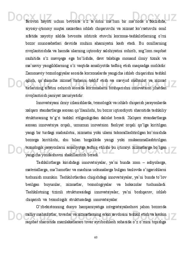 farovon   hayoti   uchun   bevosita   o’z   ta’sirini   ma’lum   bir   ma’noda   o’tkazishda,
siyosiy-ijtimoiy   nuqtai   nazardan   ishlab   chiqaruvchi   va   xizmat   ko’rsatuvchi   omil
sifatida   xayotiy   siklda   bevosita   ishtirok   etuvchi   korxona-tashkilotlarning   o’rni
bozor   munosabatlari   davrida   muhim   ahamiyatni   kasb   etadi.   Bu   omillarning
rivojlantirishda   va   hamda   ularning   iqtisodiy   salohiyatini   oshirib,   sog’lom   raqobat
muhitida   o’z   mavqega   ega   bo’lishda,   davr   talabiga   monand   ilmiy   tixnik   va
ma’naviy   yangiliklarning  o’z  vaqtida  amaliyotda  tadbiq  etish   maqsadga   molikdir.
Zamonaviy texnologiyalar asosida korxonalarda yangicha ishlab chiqarishni tashkil
qilish,   qo’shimcha   xizmat   turlarini   taklif   etish   va   mavjud   mahsulot   va   xizmat
turlarining sifatini oshirish asosida korxonalarni boshqarishni innovatsion jihatdan
rivojlantirish jamiyat zaruriyatidir. 
Innovatsiyani ilmiy izlanishlarda, texnologik va ishlab chiqarish jarayonlarda
xalqaro standartlarga asosan qo’llanilishi, bu bozor iqtisodiyoti sharoitida tashkiliy
strukturaning   to’g’ri   tashkil   etilganligidan   dalolat   beradi.   Xalqaro   strandartlarga
asosan   innovatsiya   orqali,   umumun   inovatsion   faoliyat   orqali   qo’lga   kiritilgan
yangi   bir   turdagi   mahsulotni,   xizmatni   yoki   ularni   takomillashtirilgan   ko’rinishda
bozorga   kiritilishi,   shu   bilan   birgalikda   yangi   yoki   mukammallashtirilgan
texnologik jarayonlarni amaliyotga tadbiq etilishi  bu ijtimoyi  xizmatlarga bo’lgan
yangicha yondashuvni shakillantirib beradi. 
Tashkilotlarga   kirishdagi   innovatsiyalar,   ya’ni   bunda   xom   –   ashyolarga,
materiallarga, ma’lumotlar va mashina uskunalarga bulgan tanlovda o’zgarishlarni
tushunish mumkin. Tashkilotlardan chiqishdagi innovatsiyalar, ya’ni bunda to’lov
berilgan   buyumlar,   xizmatlar,   texnologiyalar   va   hokazolar   tushuniladi.
Tashkilotning   tizimli   strukturasidagi   innovatsiyalar,   ya’ni   boshqaruv,   ishlab
chiqarish  va  texnologik  strukturadagi  innovatsiyalar. 
O’zbekistonning   dunyo   hamjamiyatiga   integratsiyalashuvi   jahon   bozorida
milliy mahsulotlar, tovarlar va xizmatlarning erkin savdosini tashkil etish va keskin
raqobat sharoitida mamlakatlararo tovar ayriboshlash sohasida o’z o’rnini topishga
  63   