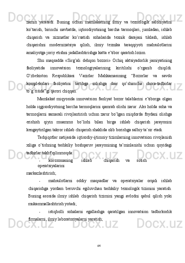 zamin   yaratadi.   Buning   uchun   mamlakatning   ilmiy   va   texnologik   salohiyatini
ko’tarish,   birinchi   navbatda,   iqtisodiyotining   barcha   tarmoqlari,   jumladan,   ishlab
chiqarish   va   xizmatlar   ko’rsatish   sohalarida   texnik   darajani   tiklash,   ishlab
chiqarishni   modernizatsiya   qilish,   ilmiy   texnika   taraqqiyoti   mahsulotlarini
amaliyotga joriy etishni jadallashtirishga katta e’tibor qaratish lozim. 
Shu   maqsadda   «Sirg’ali   dehqon   bozori»   Ochiq   aktsiyadorlik   jamiyatining
faoliyatida   innovatsion   texnologiyalarining   kiritilishi   o’rganib   chiqildi.
O’zbekiston   Respublikasi   Vazirlar   Mahkamasining   “Bozorlar   va   savdo
komplekslari   faoliyatini   tartibga   solishga   doir   qo’shimcha   chora-tadbirlar
to’g’risida”gi qarori chiqqan. 
Mamlakat   miqyosida   innovatsion   faoliyat   bozor   talablarini   e’tiborga   olgan
holda iqgisodiyotning barcha tarmoqlarini qamrab olishi zarur. Aks holda soha va
tarmoqlarni   samarali   rivojlantirish   uchun   zarur   bo’lgan   miqdorda   foydani   olishga
erishish   qiyin   muammo   bo’lishi   bilan   birga   ishlab   chiqarish   jarayonini
kengaytirilgan takror ishlab chiqarish shaklida olib borishga salbiy ta’sir etadi. 
Tadqiqotlar natijasida iqtisodiy-ijtimoiy tizimlarning innovatsion rivojlanish
xiliga   o’tishning   tashkiliy   boshqaruv   jarayonining   ta’minlanishi   uchun   quyidagi
tadbirlar taklif qilinmoqda: 
- koroxonaning  ishlab  chiqarish  va  sotish  
operatsiyalarini 
markazlashtirish; 
- mahsulotlarni   oddiy   maqsadlar   va   operatsiyalar   orqali   ishlab
chiqarishga   yordam   beruvchi   egiluvchan   tashkiliy   texnologik   tizimini   yaratish.
Buning   asosida   ilmiy   ishlab   chiqarish   tizimini   yangi   avlodni   qabul   qilish   yoki
mukammallashtirish yotadi; 
- istiqbolli   sohalarni   egallashga   qaratilgan   innovatsion   tadbirkorlik
firmalarni, ilmiy laboratoriyalarni yaratish; 
  64   