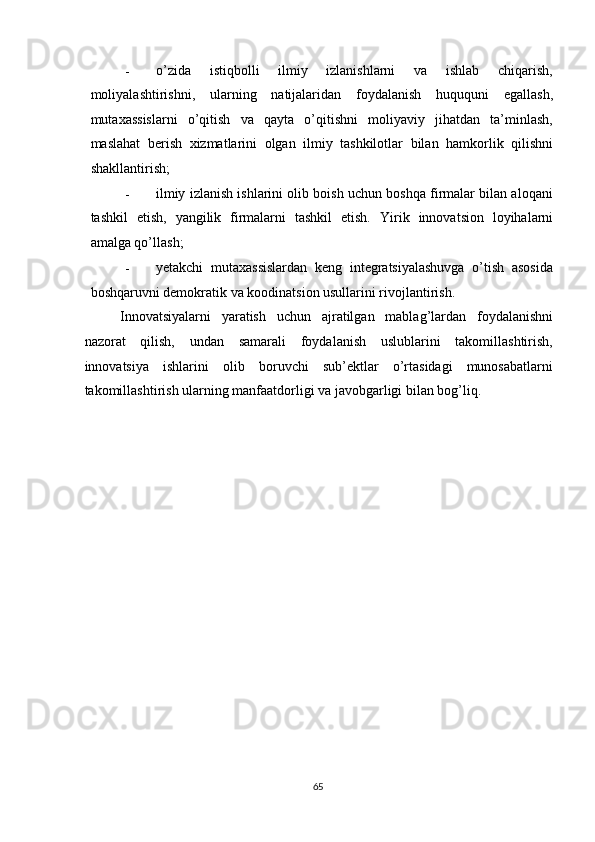 - o’zida   istiqbolli   ilmiy   izlanishlarni   va   ishlab   chiqarish,
moliyalashtirishni,   ularning   natijalaridan   foydalanish   huququni   egallash,
mutaxassislarni   o’qitish   va   qayta   o’qitishni   moliyaviy   jihatdan   ta’minlash,
maslahat   berish   xizmatlarini   olgan   ilmiy   tashkilotlar   bilan   hamkorlik   qilishni
shakllantirish; 
- ilmiy izlanish ishlarini olib boish uchun boshqa firmalar bilan aloqani
tashkil   etish,   yangilik   firmalarni   tashkil   etish.   Yirik   innovatsion   loyihalarni
amalga qo’llash; 
- yetakchi   mutaxassislardan   keng   integratsiyalashuvga   o’tish   asosida
boshqaruvni demokratik va koodinatsion usullarini rivojlantirish. 
Innovatsiyalarni   yaratish   uchun   ajratilgan   mablag’lardan   foydalanishni
nazorat   qilish,   undan   samarali   foydalanish   uslublarini   takomillashtirish,
innovatsiya   ishlarini   olib   boruvchi   sub’ektlar   o’rtasidagi   munosabatlarni
takomillashtirish ularning manfaatdorligi va javobgarligi bilan bog’liq. 
   
 
 
 
 
 
 
 
 
 
 
   
  65   