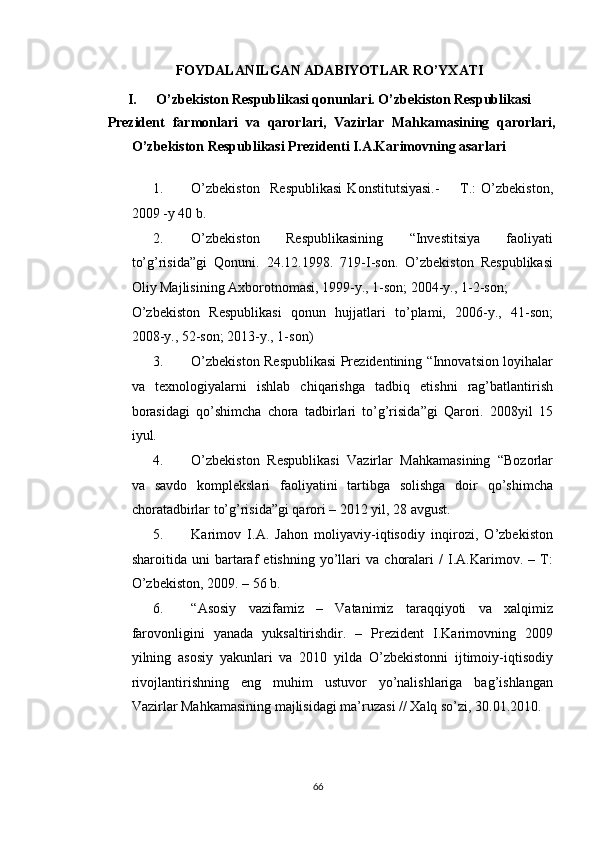 FOYDALANILGAN ADABIYOTLAR RO’YXATI 
I. O’zbekiston Respublikasi qonunlari. O’zbekiston Respublikasi 
Prezident   farmonlari   va   qarorlari,   Vazirlar   Mahkamasining   qarorlari,
O’zbekiston Respublikasi Prezidenti I.A.Karimovning asarlari 
 
1. O’zbekiston     Respublikasi   Konstitutsiyasi.-         T.:   O’zbekiston,
2009 -y 40 b.  
2. O’zbekiston   Respublikasining   “Investitsiya   faoliyati
to’g’risida”gi   Qonuni.   24.12.1998.   719-I-son.   O’zbekiston   Respublikasi
Oliy Majlisining Axborotnomasi, 1999-y., 1-son; 2004-y., 1-2-son; 
O’zbekiston   Respublikasi   qonun   hujjatlari   to’plami,   2006-y.,   41-son;
2008-y., 52-son; 2013-y., 1-son) 
3. O’zbekiston Respublikasi Prezidentining “Innovatsion loyihalar
va   texnologiyalarni   ishlab   chiqarishga   tadbiq   etishni   rag’batlantirish
borasidagi   qo’shimcha   chora   tadbirlari   to’g’risida”gi   Qarori.   2008yil   15
iyul. 
4. O’zbekiston   Respublikasi   Vazirlar   Mahkamasining   “Bozorlar
va   savdo   komplekslari   faoliyatini   tartibga   solishga   doir   qo’shimcha
choratadbirlar to’g’risida”gi qarori – 2012 yil, 28 avgust. 
5. Karimov   I.A.   Jahon   moliyaviy-iqtisodiy   inqirozi,   O’zbekiston
sharoitida   uni   bartaraf   etishning   yo’llari   va   choralari   /   I.A.Karimov.   –   T:
O’zbekiston, 2009. – 56 b. 
6. “Asosiy   vazifamiz   –   Vatanimiz   taraqqiyoti   va   xalqimiz
farovonligini   yanada   yuksaltirishdir.   –   Prezident   I.Karimovning   2009
yilning   asosiy   yakunlari   va   2010   yilda   O’zbekistonni   ijtimoiy-iqtisodiy
rivojlantirishning   eng   muhim   ustuvor   yo’nalishlariga   bag’ishlangan
Vazirlar Mahkamasining majlisidagi ma’ruzasi // Xalq so’zi, 30.01.2010. 
  66   