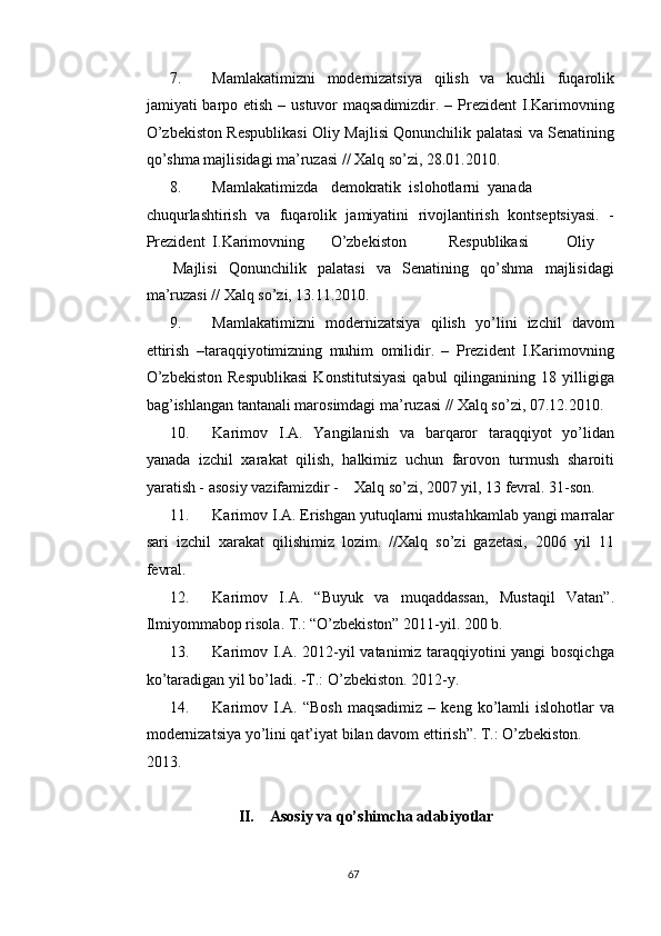 7. Mamlakatimizni   modernizatsiya   qilish   va   kuchli   fuqarolik
jamiyati barpo etish – ustuvor maqsadimizdir. – Prezident  I.Karimovning
O’zbekiston Respublikasi Oliy Majlisi Qonunchilik palatasi va Senatining
qo’shma majlisidagi ma’ruzasi // Xalq so’zi, 28.01.2010. 
8. Mamlakatimizda  demokratik  islohotlarni  yanada
chuqurlashtirish   va   fuqarolik   jamiyatini   rivojlantirish   kontseptsiyasi.   -
Prezident  I.Karimovning  O’zbekiston  Respublikasi  Oliy  
Majlisi   Qonunchilik   palatasi   va   Senatining   qo’shma   majlisidagi
ma’ruzasi // Xalq so’zi, 13.11.2010. 
9. Mamlakatimizni   modernizatsiya   qilish   yo’lini   izchil   davom
ettirish   –taraqqiyotimizning   muhim   omilidir.   –   Prezident   I.Karimovning
O’zbekiston   Respublikasi   Konstitutsiyasi   qabul   qilinganining  18   yilligiga
bag’ishlangan tantanali marosimdagi ma’ruzasi // Xalq so’zi, 07.12.2010. 
10. Karimov   I.A.   Yangilanish   va   barqaror   taraqqiyot   yo’lidan
yanada   izchil   xarakat   qilish,   halkimiz   uchun   farovon   turmush   sharoiti
yaratish - asosiy vazifamizdir -    Xalq so’zi, 2007 yil, 13 fevral. 31-son. 
11. Karimov I.A. Erishgan yutuqlarni mustahkamlab yangi marralar
sari   izchil   xarakat   qilishimiz   lozim.   //Xalq   so’zi   gazetasi,   2006   yil   11
fevral. 
12. Karimov   I.A.   “Buyuk   va   muqaddassan,   Mustaqil   Vatan”.
Ilmiyommabop risola. T.: “O’zbekiston” 2011-yil.  200 b. 
13. Karimov I.A. 2012-yil vatanimiz taraqqiyotini yangi bosqichga
ko’taradigan yil bo’ladi. -T.: O’zbekiston. 2012-y. 
14. Karimov  I.A.  “Bosh  maqsadimiz   –  keng  ko’lamli  islohotlar  va
modernizatsiya yo’lini qat’iyat bilan davom ettirish”. T.: O’zbekiston. 
2013. 
 
II. Asosiy va qo’shimcha adabiyotlar 
  67   
