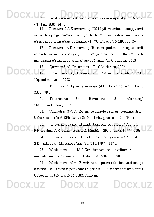 15.   Abdukarimov B.A. va boshqalar. Korxona iqtisodiyoti. Darslik. 
- T.: Fan, 2005.  241 b. 
16. Prezident   I.A.Karimovning   “2012-yil   vatanimiz   taraqqiyotini
yangi   bosqichga   ko’taradigan   yil   bo’ladi”   mavzusidagi   ma’ruzasini
o’rganish bo’yicha o’quv qo’llanma. -T.: “O’qituvchi”. NMIU, 2012-y 
17. Prezident  I.A.Karimovning “Bosh maqsadimiz – keng ko’lamli
islohotlar   va   modernizatsiya   yo’lini   qat’iyat   bilan   davom   ettirish”   nomli
ma’ruzasini o’rganish bo’yicha o’quv qo’llanma. T.: O’qituvchi. 2013. 
18. Qosimov F.M. “Menejment”. T.: O’zbekiston, 2002 
19. Sobirjonova   D.,   Sulaymonov   B.   “Menement   asoslari”   TMI.
“Iqtisod-moliya” -  2008  
20. Tojiboeva   D.   Iqtisodiy   nazariya   (ikkinchi   kitob).   –   T.:   Sharq,
2003 - 79 b. 
21. To’laganova   Sh.,   Boymatova   U.   “Marketing”
TMI.Iqtisodmoliya, 2007  
22. Valdaytsev S.V. Antikrizisnoe upravlenie na osnove innovatsiy.
Uchebnoe posobie/ -SPb: Izd-vo Sank-Peterburg. un-ta, 2001. -232 s. 
23. Innovatsionniy menedjment: Spravochnoe posobie / Pod red. 
P.N. Zavlina, A.K. Kazantseva, L.E. Mindeli. –SPb., Nauka, 1997. –560s. 
24. Innovatsionniy menedjment: Uchebnik dlya vuzov / Pod red. 
S.D.Ilenkovoy. –M., Banki i birji, YuNITI, 1997. –327 s.  
25. Maxkamova  M.A.Gosudarstvennoe  regulirovanie
innovatsionnix protsessov v Uzbekistane.  M.: VINITII., 2002. 
26. Maxkamova   M.A.   Formirovanie   potentsiala   innovatsionnogo
razvitiya     v   usloviyax   perexodnogo   perioda//   J.Ekonomicheskiy   vestnik
Uzbekistana, №5-6, s.15-16.2002, Tashkent. 
  68   