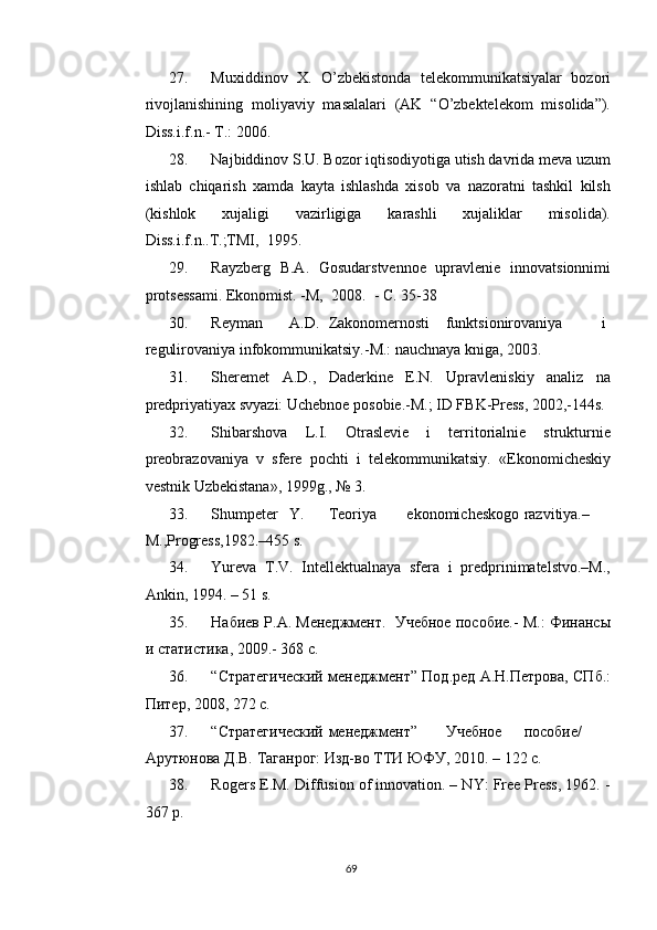 27. Muxiddinov   X.   O’zbekistonda   telekommunikatsiyalar   bozori
rivojlanishining   moliyaviy   masalalari   (AK   “O’zbektelekom   misolida”).
Diss.i.f.n.- T.: 2006. 
28. Najbiddinov S.U. Bozor iqtisodiyotiga utish davrida meva uzum
ishlab   chiqarish   xamda   kayta   ishlashda   xisob   va   nazoratni   tashkil   kilsh
(kishlok   xujaligi   vazirligiga   karashli   xujaliklar   misolida).
Diss.i.f.n..T.;TMI,  1995. 
29. Rayzberg   B.A.   Gosudarstvennoe   upravlenie   innovatsionnimi
protsessami.  Ekonomist. -M,  2008.  - C. 35-38 
30. Reyman  A.D.  Zakonomernosti  funktsionirovaniya  i
regulirovaniya infokommunikatsiy.-M.: nauchnaya kniga, 2003. 
31. Sheremet   A.D.,   Daderkine   E.N.   Upravleniskiy   analiz   na
predpriyatiyax svyazi: Uchebnoe posobie.-M.; ID FBK-Press, 2002,-144s. 
32. Shibarshova   L.I.   Otraslevie   i   territorialnie   strukturnie
preobrazovaniya   v   sfere   pochti   i   telekommunikatsiy.   «Ekonomicheskiy
vestnik Uzbekistana», 1999g., № 3.   
33. Shumpeter  Y.  Teoriya  ekonomicheskogo  razvitiya.–
M.,Progress,1982.–455 s.  
34. Yureva   T.V.   Intellektualnaya   sfera   i   predprinimatelstvo.–M.,
Ankin, 1994. – 51 s. 
35. Набиев Р.А. Менеджмент.  Учебное пособие.- М.: Финансы
и статистика, 2009.- 368 с. 
36. “Стратегический менеджмент” Под.ред А.Н.Петрова, СПб.:
Питер, 2008, 272 с.  
37. “Стратегический  менеджмент”  Учебное  пособие/ 
Арутюнова Д.В. Таганрог: Изд-во ТТИ ЮФУ, 2010. – 122 с.  
38. Rogers E.M. Diffusion of innovation. – NY: Free Press, 1962. -
367 p. 
  69   