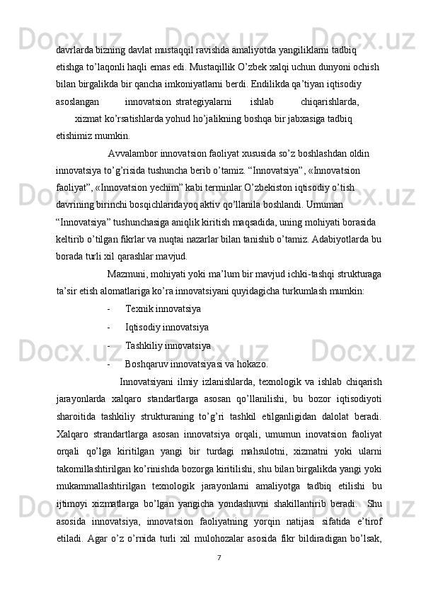 davrlarda bizning davlat mustaqqil ravishda amaliyotda yangiliklarni tadbiq 
etishga to’laqonli haqli emas edi. Mustaqillik O’zbek xalqi uchun dunyoni ochish 
bilan birgalikda bir qancha imkoniyatlarni berdi. Endilikda qa’tiyan iqtisodiy 
asoslangan  innovatsion  strategiyalarni  ishlab  chiqarishlarda, 
xizmat ko’rsatishlarda yohud ho’jalikning boshqa bir jabxasiga tadbiq 
etishimiz mumkin. 
           Avvalambor innovatsion faoliyat xususida so’z boshlashdan oldin  
innovatsiya to’g’risida tushuncha berib o’tamiz. “Innovatsiya”, «Innovatsion 
faoliyat”, «Innovatsion yechim” kabi terminlar O’zbekiston iqtisodiy o’tish 
davrining birinchi bosqichlaridayoq aktiv qo’llanila boshlandi. Umuman 
“Innovatsiya” tushunchasiga aniqlik kiritish maqsadida, uning mohiyati borasida 
keltirib o’tilgan fikrlar va nuqtai nazarlar bilan tanishib o’tamiz. Adabiyotlarda bu 
borada turli xil qarashlar mavjud. 
          Mazmuni, mohiyati yoki ma’lum bir mavjud ichki-tashqi strukturaga
ta’sir etish alomatlariga ko’ra innovatsiyani quyidagicha turkumlash mumkin: 
- Texnik innovatsiya 
- Iqtisodiy innovatsiya 
- Tashkiliy innovatsiya 
- Boshqaruv innovatsiyasi va hokazo. 
                    Innovatsiyani   ilmiy   izlanishlarda,   texnologik   va   ishlab   chiqarish
jarayonlarda   xalqaro   standartlarga   asosan   qo’llanilishi,   bu   bozor   iqtisodiyoti
sharoitida   tashkiliy   strukturaning   to’g’ri   tashkil   etilganligidan   dalolat   beradi.
Xalqaro   strandartlarga   asosan   innovatsiya   orqali,   umumun   inovatsion   faoliyat
orqali   qo’lga   kiritilgan   yangi   bir   turdagi   mahsulotni,   xizmatni   yoki   ularni
takomillashtirilgan ko’rinishda bozorga kiritilishi, shu bilan birgalikda yangi yoki
mukammallashtirilgan   texnologik   jarayonlarni   amaliyotga   tadbiq   etilishi   bu
ijtimoyi   xizmatlarga   bo’lgan   yangicha   yondashuvni   shakillantirib   beradi.     Shu
asosida   innovatsiya,   innovatsion   faoliyatning   yorqin   natijasi   sifatida   e’tirof
etiladi.   Agar   o’z   o’rnida   turli   xil   mulohozalar   asosida   fikr   bildiradigan   bo’lsak,
  7 