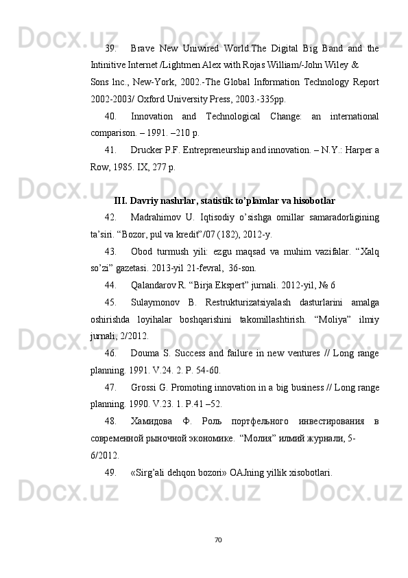 39. Brave   New   Uniwired   World.The   Digital   Big   Band   and   the
Intinitive Internet /Lightmen Alex with Rojas William/-John Wiley & 
Sons   lnc.,   New-York,   2002.-The   Global   Information   Technology   Report
2002-2003/ Oxford University Press, 2003.-335pp. 
40. Innovation   and   Technological   Change:   an   international
comparison. – 1991. –210 p. 
41. Drucker P.F. Entrepreneurship and innovation. – N.Y.: Harper a
Row, 1985.  IX, 277 p. 
 
III.   Davriy nashrlar, statistik to’plamlar va hisobotlar 
42. Madrahimov   U.   Iqtisodiy   o’sishga   omillar   samaradorligining
ta’siri.  “Bozor, pul va kredit”/07 (182), 2012-y. 
43. Obod   turmush   yili:   ezgu   maqsad   va   muhim   vazifalar.   “Xalq
so’zi” gazetasi. 2013-yil 21-fevral,  36-son. 
44. Qalandarov R. “Birja Ekspert” jurnali.  2012-yil, № 6 
45. Sulaymonov   B.   Restrukturizatsiyalash   dasturlarini   amalga
oshirishda   loyihalar   boshqarishini   takomillashtirish.   “Moliya”   ilmiy
jurnali, 2/2012. 
46. Douma   S.   Success   and   failure   in   new   ventures   //   Long   range
planning.  1991. V.24. 2. P. 54-60. 
47. Grossi G. Promoting innovation in a big business // Long range
planning.  1990. V.23. 1. P.41 –52. 
48. Хамидова   Ф.   Роль   портфельного   инвестирования   в
современной рыночной экономике.  “Молия” илмий журнали, 5-
6/2012. 
49. «Sirg’ali dehqon bozori» OAJning yillik xisobotlari.  
 
  
  70   