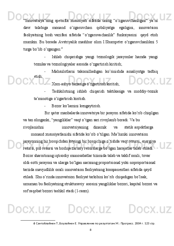 “Innovatsiya”ning   spetsifik   xususiyati   sifatida   uning   “o’zgaruvchanligini”   ya’ni
davr   talabiga   monand   o’zgaruvchan   qobiliyatga   egaligini,   innovatsion
faoliyatning   bosh   vazifasi   sifatida   “o’zgaruvachanlik”   funksiyasini     qayd   etish
mumkin.   Bu   borada   Avstriyalik   mashhur   olim   I.Shumpeter   o’zgaruvchanlikni   5
turga bo’lib o’rgangan: 6
 
- Ishlab   chiqarishga   yangi   texnologik   jarayonlar   hamda   yangi
texnika va texnologiyalar asosida o’zgartirish kiritish; 
- Mahsulotlarni   takomillashgan   ko’rinishda   amaliyotga   tadbiq
etish; 
- Xom-ashyo bazasiga o’zgartirish kiritish; 
- Tashkilotning   ishlab   chiqarish   taktikasiga   va   moddiy-texnik
ta’minotiga o’zgartirish kiritish. 
- Bozor ko’lamini kengaytirish. 
           Bir qator manbalarda innovatsiya bir jarayon sifatida ko’rib chiqilgan
va tan olinganki, “yangiliklar” vaqt o’tgan sari rivojlanib boradi. Va bu 
rivojlanishni    innovatsiyaning  dinamik  va  statik  aspektlarga 
monand xususiyatlanishi sifatida ko’rib o’tilgan. Ma’lumki innovatsion 
jarayonning bir bosqichdan keyingi bir bosqichiga o’tishda vaqt resursi, energiya 
resursi, pul resursi va boshqa zaruriy resurslarga bo’lgan harajatlar talab etiladi. 
Bozor sharoitining iqtisodiy munosabatlar tizimida talab va taklif omili, tovar 
oldi-sotti jarayoni va ularga bo’lgan narxning proportsional yoki noproportsional 
tarzida mavjudlilik omili innovatsion faoliyatning kompanentlari sifatida qayd 
etiladi. Shu o’rinda innovatsion faoliyat tarkibini ko’rib chiqadigan bo’lsak, 
umuman bu faoliyatning strukturaviy  asosini yangiliklar bozori, kapital bozori va 
sof raqobat bozori tashkil etadi (1-rasm). 
 
6   Сантойлайнен Т.,Боулайнен Е. Управление по резултатам.М.: Прогресс. 2004 г. 123 стр. 
  8 