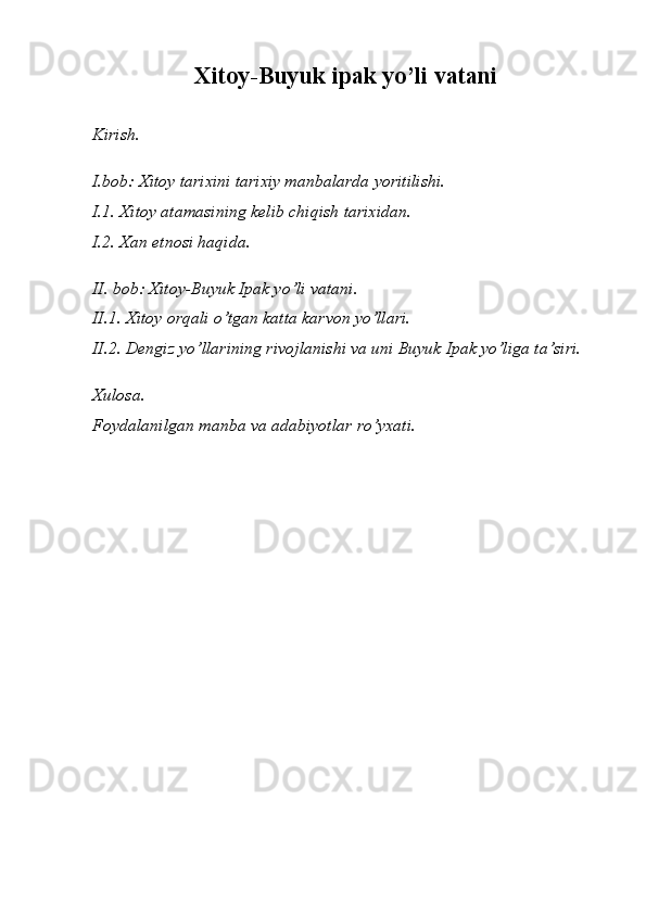 Xitoy-Buyuk ipak yo’li vatani
Kirish. 
I.bob: Xitoy tarixini tarixiy manbalarda yoritilishi.
I.1. Xitoy atamasining kelib chiqish tarixidan.
I.2. Xan etnosi haqida.
II. bob: Xitoy-Buyuk Ipak yo’li vatani.
II.1. Xitoy orqali o’tgan katta karvon yo’llari.
II.2. Dengiz yo’llarining rivojlanishi va uni Buyuk Ipak yo’liga ta’siri.
Xulosa.
Foydalanilgan manba va adabiyotlar ro’yxati. 