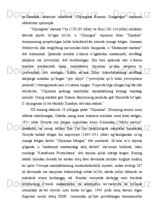 qo’llanadiki,   aksariyat   holatlarda   “Chjungxua   Renmin   Gungxeguo”   toponimi
ishlatilmay qolmoqda. 
“Chjungxua” atamasi Vey (220-265 yillar) va Szin (265-316 yillar) sulolalari
davrida   paydo   bo’lgan   bo’lib,   u   “Chjunguo”   toponimi   bilan   “Xuashya”
etnonimining   qisqartirilgan   holda   birlashtirilishi   asosida   yuzaga   kelgan.   Atamani
ifodolovchi   ikki   eroglifning   ma’nosidan   kelib   chiqqanda,   u  “Madaniyat   markazi”
deb   tushuniladi.   Qadimda   xitoylar   o’zlarini   o’zgalardan   madaniyatli,   atrofdagi
xalqlarni   esa   yovvoyilar,   deb   hisoblashgan.   Shu   bois   qadimda   ular   o’zlarini
xuashya   (madaniyatli   shya),   mamlakatini   chjunxua,   qo’shni   xalqlarni   yi
(yovvoyilar)   deb   atashgan.   Ushbu   an’ana   Xitoy   hukmdorlarining   atrofdagi
xalqlarga   nisbatan   qo’llagan   “yiyi   chjiyi”   (“yovvoyilar   qo’li   bilan   yovvoyilarni
jazolash”) strategiyasida ham o’z aksini topgan. Yuqorida tilga olingan lug’tda zikr
etilishicha,   “Chjunxua   qadimgi   xuashyalar   mamlakatining   keyingi   vaqtdagi
nomidir. Uning markazi goh Xuanxe daryosining janubida, goh Shimolda bo’lgan.
U chjungyuan (o’rta tekislik) Xuashya, deb ham ataladi.” 
XX  asrning   ikkinchi   10  yilligiga  qadar   “Chjunxua”   Xitoyning  rasmiy   nomi
sifatida ishlatilmagan. Odatda, uning nomi hukmron sulolalar  nomi  bilan atalgan.
1911   yilda   Xitoyda   yuz   bergan   inqilobdan   keyin   Gomindan   (“Milliy   partiya”
demakdir)   va   uning   rahbari   Sun   Yat   Sin   boshchiligida   manjurlar   tomonidan
Xitoyda   tashkil   etilgan   Sin   imperiyasi   (1644-1911   yillar)   ag’darilgandan   so’ng
yuzaga   kelgan   davlat   “Chjunxua   Mingua”   deb   nomlandi.   So’zma   so’z   tarjima
qilganda,   u   “madaniyat   markazidagi   xalq   davlati”   ma’nosini   bildiradi,   lekin
ruschaga   “ Китайская   Республика ”   deb   tarjima   qilish   odatga   kirgan.   Buning
sababi   shundan   iboratki   bir   asrdan   ortiq   davr   davomida   xitoylar   Angliya   boshliq
bir   qator   Yevropa  mamlaktlarining  mustamlakachilik   siyosati,   undan   avvalgi   267
yil   davomida   esa   manjurlar   hukmronligi   ostida   bo’lib,   ularda   milliy   tiklanish   va
yuksalish   orzusi   kuchaygan   edi.   Bunday   vaziyatda   davlatga   nom   berishda
xitoylarning   o’tmish   madaniyatini   va   salohiyatini   ko’rsatuvchi   va   bo’lajak
ustunlikka   da’vat   etuvchi   nom   kerka   bo’lgan.   1949   yilda   uzoq   davom   etgan
fuqarolar   urushi   sobiq   SSSR     tomonidan   qo’llab   quvvatlangan   kommunistlar 