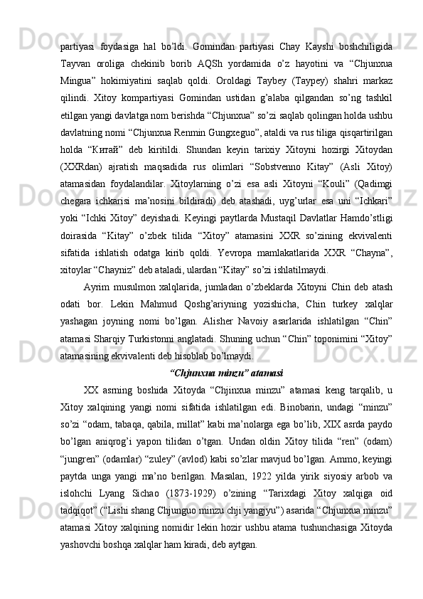 partiyasi   foydasiga   hal   bo’ldi.   Gomindan   partiyasi   Chay   Kayshi   boshchiligida
Tayvan   oroliga   chekinib   borib   AQSh   yordamida   o’z   hayotini   va   “Chjunxua
Mingua”   hokimiyatini   saqlab   qoldi.   Oroldagi   Taybey   (Taypey)   shahri   markaz
qilindi.   Xitoy   kompartiyasi   Gomindan   ustidan   g’alaba   qilgandan   so’ng   tashkil
etilgan yangi davlatga nom berishda “Chjunxua” so’zi saqlab qolingan holda ushbu
davlatning nomi “Chjunxua Renmin Gungxeguo”, ataldi va rus tiliga qisqartirilgan
holda   “ Китай ”   deb   kiritildi.   Shundan   keyin   tarixiy   Xitoyni   hozirgi   Xitoydan
(XXRdan)   ajratish   maqsadida   rus   olimlari   “Sobstvenno   Kitay”   (Asli   Xitoy)
atamasidan   foydalandilar.   Xitoylarning   o’zi   esa   asli   Xitoyni   “Kouli”   (Qadimgi
chegara   ichkarisi   ma’nosini   bildiradi)   deb   atashadi,   uyg’urlar   esa   uni   “Ichkari”
yoki  “Ichki   Xitoy”  deyishadi.  Keyingi   paytlarda Mustaqil   Davlatlar  Hamdo’stligi
doirasida   “Kitay”   o’zbek   tilida   “Xitoy”   atamasini   XXR   so’zining   ekvivalenti
sifatida   ishlatish   odatga   kirib   qoldi.   Yevropa   mamlakatlarida   XXR   “Chayna”,
xitoylar “Chayniz” deb ataladi, ulardan “Kitay” so’zi ishlatilmaydi.
Ayrim   musulmon   xalqlarida,   jumladan   o’zbeklarda   Xitoyni   Chin   deb   atash
odati   bor.   Lekin   Mahmud   Qoshg’ariyning   yozishicha,   Chin   turkey   xalqlar
yashagan   joyning   nomi   bo’lgan.   Alisher   Navoiy   asarlarida   ishlatilgan   “Chin”
atamasi Sharqiy Turkistonni anglatadi. Shuning uchun “Chin” toponimini “Xitoy”
atamasining ekvivalenti deb hisoblab bo’lmaydi. 
“Chjunxua minzu” atamasi
XX   asrning   boshida   Xitoyda   “Chjinxua   minzu”   atamasi   keng   tarqalib,   u
Xitoy   xalqining   yangi   nomi   sifatida   ishlatilgan   edi.   Binobarin,   undagi   “minzu”
so’zi “odam, tabaqa, qabila, millat” kabi ma’nolarga ega bo’lib, XIX asrda paydo
bo’lgan   aniqrog’i   yapon   tilidan   o’tgan.   Undan   oldin   Xitoy   tilida   “ren”   (odam)
“jungren” (odamlar) “zuley” (avlod) kabi so’zlar mavjud bo’lgan. Ammo, keyingi
paytda   unga   yangi   ma’no   berilgan.   Masalan,   1922   yilda   yirik   siyosiy   arbob   va
islohchi   Lyang   Sichao   (1873-1929)   o’zining   “Tarixdagi   Xitoy   xalqiga   oid
tadqiqot” (“Lishi shang Chjunguo minzu chji yangjyu”) asarida “Chjunxua minzu”
atamasi   Xitoy   xalqining   nomidir   lekin   hozir   ushbu   atama   tushunchasiga   Xitoyda
yashovchi boshqa xalqlar ham kiradi, deb aytgan.  
