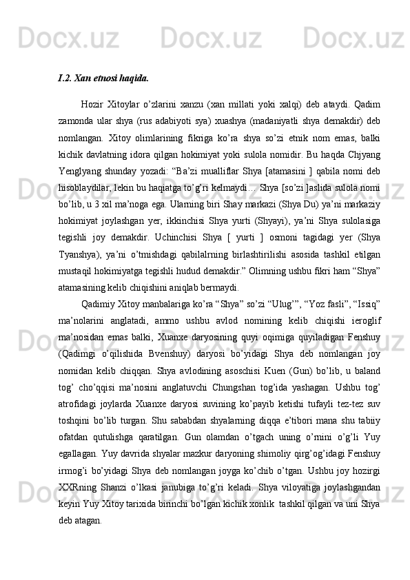 I.2. Xan etnosi haqida.
Hozir   Xitoylar   o’zlarini   xanzu   (xan   millati   yoki   xalqi)   deb   ataydi.   Qadim
zamonda   ular   shya   (rus   adabiyoti   sya)   xuashya   (madaniyatli   shya   demakdir)   deb
nomlangan.   Xitoy   olimlarining   fikriga   ko’ra   shya   so’zi   etnik   nom   emas,   balki
kichik davlatning  idora  qilgan  hokimiyat   yoki  sulola  nomidir. Bu  haqda  Chjyang
Yenglyang   shunday   yozadi:   “Ba’zi   mualliflar   Shya   [atamasini   ]   qabila   nomi   deb
hisoblaydilar, lekin bu haqiatga to’g’ri kelmaydi… Shya [so’zi ]aslida sulola nomi
bo’lib, u 3 xil ma’noga ega. Ularning biri Shay markazi (Shya Du) ya’ni markaziy
hokimiyat   joylashgan   yer,   ikkinchisi   Shya   yurti   (Shyayi),   ya’ni   Shya   sulolasiga
tegishli   joy   demakdir.   Uchinchisi   Shya   [   yurti   ]   osmoni   tagidagi   yer   (Shya
Tyanshya),   ya’ni   o’tmishdagi   qabilalrning   birlashtirilishi   asosida   tashkil   etilgan
mustaqil hokimiyatga tegishli hudud demakdir.” Olimning ushbu fikri ham “Shya”
atamasining kelib chiqishini aniqlab bermaydi. 
Qadimiy Xitoy manbalariga ko’ra “Shya” so’zi “Ulug’”, “Yoz fasli”, “Issiq”
ma’nolarini   anglatadi,   ammo   ushbu   avlod   nomining   kelib   chiqishi   ieroglif
ma’nosidan   emas   balki,   Xuanxe   daryosining   quyi   oqimiga   quyiladigan   Fenshuy
(Qadimgi   o’qilishida   Bvenshuy)   daryosi   bo’yidagi   Shya   deb   nomlangan   joy
nomidan   kelib   chiqqan.   Shya   avlodining   asoschisi   Kuen   (Gun)   bo’lib,   u   baland
tog’   cho’qqisi   ma’nosini   anglatuvchi   Chungshan   tog’ida   yashagan.   Ushbu   tog’
atrofidagi   joylarda   Xuanxe   daryosi   suvining   ko’payib   ketishi   tufayli   tez-tez   suv
toshqini   bo’lib   turgan.   Shu   sababdan   shyalarning   diqqa   e’tibori   mana   shu   tabiiy
ofatdan   qutulishga   qaratilgan.   Gun   olamdan   o’tgach   uning   o’rnini   o’g’li   Yuy
egallagan. Yuy davrida shyalar mazkur daryoning shimoliy qirg’og’idagi Fenshuy
irmog’i   bo’yidagi   Shya   deb   nomlangan   joyga   ko’chib   o’tgan.   Ushbu   joy   hozirgi
XXRning   Shanzi   o’lkasi   janubiga   to’g’ri   keladi.   Shya   viloyatiga   joylashgandan
keyin Yuy Xitoy tarixida birinchi bo’lgan kichik xonlik  tashkil qilgan va uni Shya
deb atagan.  