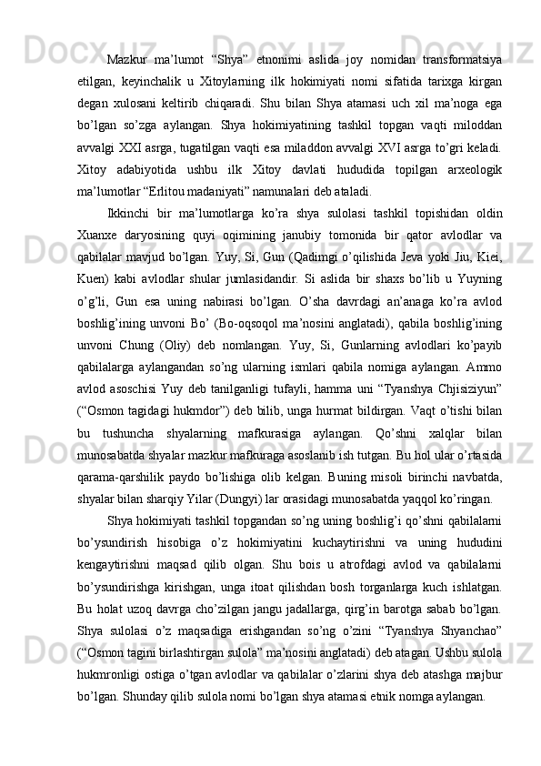 Mazkur   ma’lumot   “Shya”   etnonimi   aslida   joy   nomidan   transformatsiya
etilgan,   keyinchalik   u   Xitoylarning   ilk   hokimiyati   nomi   sifatida   tarixga   kirgan
degan   xulosani   keltirib   chiqaradi.   Shu   bilan   Shya   atamasi   uch   xil   ma’noga   ega
bo’lgan   so’zga   aylangan.   Shya   hokimiyatining   tashkil   topgan   vaqti   miloddan
avvalgi XXI asrga, tugatilgan vaqti esa miladdon avvalgi XVI asrga to’gri keladi.
Xitoy   adabiyotida   ushbu   ilk   Xitoy   davlati   hududida   topilgan   arxeologik
ma’lumotlar “Erlitou madaniyati” namunalari deb ataladi.
Ikkinchi   bir   ma’lumotlarga   ko’ra   shya   sulolasi   tashkil   topishidan   oldin
Xuanxe   daryosining   quyi   oqimining   janubiy   tomonida   bir   qator   avlodlar   va
qabilalar mavjud bo’lgan. Yuy, Si, Gun (Qadimgi o’qilishida Jeva yoki  Jiu, Kiei,
Kuen)   kabi   avlodlar   shular   jumlasidandir.   Si   aslida   bir   shaxs   bo’lib   u   Yuyning
o’g’li,   Gun   esa   uning   nabirasi   bo’lgan.   O’sha   davrdagi   an’anaga   ko’ra   avlod
boshlig’ining   unvoni   Bo’   (Bo-oqsoqol   ma’nosini   anglatadi),   qabila   boshlig’ining
unvoni   Chung   (Oliy)   deb   nomlangan.   Yuy,   Si,   Gunlarning   avlodlari   ko’payib
qabilalarga   aylangandan   so’ng   ularning   ismlari   qabila   nomiga   aylangan.   Ammo
avlod   asoschisi   Yuy   deb   tanilganligi   tufayli,   hamma   uni   “Tyanshya   Chjisiziyun”
(“Osmon tagidagi hukmdor”)  deb bilib, unga hurmat  bildirgan. Vaqt o’tishi  bilan
bu   tushuncha   shyalarning   mafkurasiga   aylangan.   Qo’shni   xalqlar   bilan
munosabatda shyalar mazkur mafkuraga asoslanib ish tutgan. Bu hol ular o’rtasida
qarama-qarshilik   paydo   bo’lishiga   olib   kelgan.   Buning   misoli   birinchi   navbatda,
shyalar bilan sharqiy Yilar (Dungyi) lar orasidagi munosabatda yaqqol ko’ringan. 
Shya hokimiyati tashkil topgandan so’ng uning boshlig’i qo’shni qabilalarni
bo’ysundirish   hisobiga   o’z   hokimiyatini   kuchaytirishni   va   uning   hududini
kengaytirishni   maqsad   qilib   olgan.   Shu   bois   u   atrofdagi   avlod   va   qabilalarni
bo’ysundirishga   kirishgan,   unga   itoat   qilishdan   bosh   torganlarga   kuch   ishlatgan.
Bu   holat   uzoq   davrga  cho’zilgan   jangu  jadallarga,   qirg’in  barotga   sabab   bo’lgan.
Shya   sulolasi   o’z   maqsadiga   erishgandan   so’ng   o’zini   “Tyanshya   Shyanchao”
(“Osmon tagini birlashtirgan sulola” ma’nosini anglatadi) deb atagan. Ushbu sulola
hukmronligi ostiga o’tgan avlodlar va qabilalar o’zlarini shya deb atashga majbur
bo’lgan. Shunday qilib sulola nomi bo’lgan shya atamasi etnik nomga aylangan.  