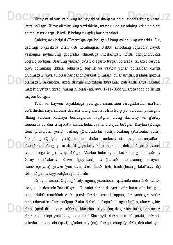 Xitoy ya’ni xan xalqining ko’payishida shang va chjou avlodlarining hissasi
katta bo’lgan. Xitoy olimlarining yozishicha, mazkur ikki avlodning kelib chiqishi
shimoliy turklarga (Biydi, Biyfang rungde) borib taqaladi.
Qaldirg’och belgisi (Totemi)ga ega bo’lgan Shang avlodining asoschisi  Sie,
qadimgi   o’qilishida   Kiat,   deb   nomlangan.   Ushbu   avlodning   iqtisodiy   hayoti
yashagan   joylarining   geografik   sharoitiga   moslashgan   holda   dehqonchilikka
bog’liq bo’lgan. Ularning yashah joylari o’zgarib turgan bo’lsada, Xuanxe daryozi
quyi   oqimining   ikkala   sohilidagi   tog’lik   va   yaylov   yerlar   doirasidan   chetga
chiqmagan. Shya sulolasi har qanch harakat qilmasin, bular ustidan g’alaba qozona
olamagan.   Aksincha,   uzoq   davrga   cho’zilgan   kurashlar   natijasida   shya   sulolasi
mag’lubiyatga uchrab, Shang sulolasi (mil.avv. 1711-1066 yillar)ga tobe bo’lishga
majbur bo’lgan. 
Tosh   va   hayvon   suyaklariga   yozilgan   rasmsimon   ierogliflardan   ma’lum
bo’lishicha, shya sulolasi davrida uning chor atrofida ko’p yot avlodlar yashagan.
Shang   sulolasi   kuchaya   boshlaganda,   faqatgina   uning   shimoliy   va   g’arbiy
tomonida 30 dan ortiq katta kichik hokimiyatlar mavjud bo’lgan. Kuyfan (Kunga
itoat   qiluvchilar   yurti),   Tufang   (Zamindorlar   yurti),   Xufang   (Arslonlar   yurti),
Yangfang   (Qo’ylar   yurti)   kabilar   shular   jumlasidandir.   Bu   hokimiyatlarni
shangliklar “Fang” ya’ni atrofdagi yerlar yoki mamlakatlar, deb atashgan. Shu bois
ular  nomiga  fang  so’zi  qo’shilgan.  Mazkur   hokimiyatni   tashkil  qilganlar   qadimiy
Xitoy   manbalarida   Kiwei   (guy-kun),   tu   (tu-turk   atamasining   xitoycha
transkrepsiyasi),   yiwen   (yun-xun),   diek,   diauk,   tiek,   tiauk   (hozirgi   talaffuzda   di)
deb atalgan turkiyy xalqlar ajdodlaridir. 
Xitoy tarixchisi Chjang Yinlyangning yozishicha, qadimda nomi diek, diauk,
tiek,   tiauk   deb   talaffuz   etilgan.   “Di   xalqi   shimolda   yashovchi   katta   xalq   bo’lgan,
ular   tarkibib   murakkab   va   ko’p   avlodlardan   tashkil   topgan,   ular   yashagan   yerlar
ham nihoyatda ulkan bo’lgan. Bular 3 shahobchaga bo’lingan bo’lib, ularning biri
chidi   (qizil   di-janubiy   turklar),   ikkinchisi   baydi   (oq   di-g’arbiy   turk),   uchinchisi
chjandi (olisdagi  yoki ulug’  turk)  edi.” Shu joyda sharhlab o’tish joizki, qadimda
xitoylar janubni chi (qizil), g’arbni bay (oq), sharqni ching (yashil), deb atashgan. 