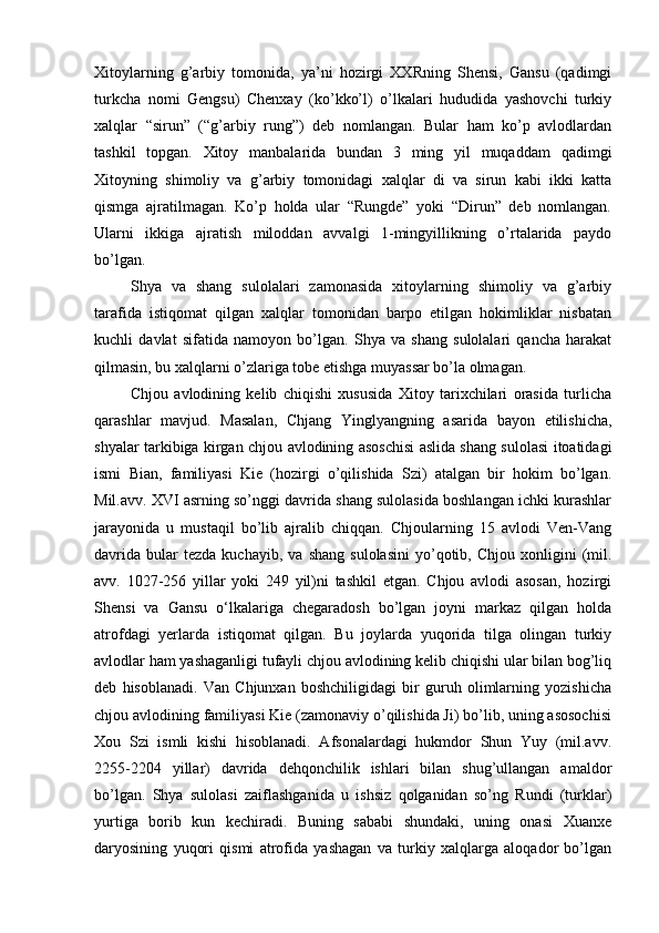 Xitoylarning   g’arbiy   tomonida,   ya’ni   hozirgi   XXRning   Shensi,   Gansu   (qadimgi
turkcha   nomi   Gengsu)   Chenxay   (ko’kko’l)   o’lkalari   hududida   yashovchi   turkiy
xalqlar   “sirun”   (“g’arbiy   rung”)   deb   nomlangan.   Bular   ham   ko’p   avlodlardan
tashkil   topgan.   Xitoy   manbalarida   bundan   3   ming   yil   muqaddam   qadimgi
Xitoyning   shimoliy   va   g’arbiy   tomonidagi   xalqlar   di   va   sirun   kabi   ikki   katta
qismga   ajratilmagan.   Ko’p   holda   ular   “Rungde”   yoki   “Dirun”   deb   nomlangan.
Ularni   ikkiga   ajratish   miloddan   avvalgi   1-mingyillikning   o’rtalarida   paydo
bo’lgan. 
Shya   va   shang   sulolalari   zamonasida   xitoylarning   shimoliy   va   g’arbiy
tarafida   istiqomat   qilgan   xalqlar   tomonidan   barpo   etilgan   hokimliklar   nisbatan
kuchli   davlat   sifatida   namoyon   bo’lgan.   Shya   va   shang   sulolalari   qancha   harakat
qilmasin, bu xalqlarni o’zlariga tobe etishga muyassar bo’la olmagan.
Chjou   avlodining   kelib   chiqishi   xususida   Xitoy   tarixchilari   orasida   turlicha
qarashlar   mavjud.   Masalan,   Chjang   Yinglyangning   asarida   bayon   etilishicha,
shyalar tarkibiga kirgan chjou avlodining asoschisi aslida shang sulolasi itoatidagi
ismi   Bian,   familiyasi   Kie   (hozirgi   o’qilishida   Szi)   atalgan   bir   hokim   bo’lgan.
Mil.avv. XVI asrning so’nggi davrida shang sulolasida boshlangan ichki kurashlar
jarayonida   u   mustaqil   bo’lib   ajralib   chiqqan.   Chjoularning   15   avlodi   Ven-Vang
davrida   bular   tezda   kuchayib,   va   shang   sulolasini   yo’qotib,  Chjou   xonligini   (mil.
avv.   1027-256   yillar   yoki   249   yil)ni   tashkil   etgan.   Chjou   avlodi   asosan,   hozirgi
Shensi   va   Gansu   o‘lkalariga   chegaradosh   bo’lgan   joyni   markaz   qilgan   holda
atrofdagi   yerlarda   istiqomat   qilgan.   Bu   joylarda   yuqorida   tilga   olingan   turkiy
avlodlar ham yashaganligi tufayli chjou avlodining kelib chiqishi ular bilan bog’liq
deb   hisoblanadi.   Van   Chjunxan   boshchiligidagi   bir   guruh   olimlarning   yozishicha
chjou avlodining familiyasi Kie (zamonaviy o’qilishida Ji) bo’lib, uning asosochisi
Xou   Szi   ismli   kishi   hisoblanadi.   Afsonalardagi   hukmdor   Shun   Yuy   (mil.avv.
2255-2204   yillar)   davrida   dehqonchilik   ishlari   bilan   shug’ullangan   amaldor
bo’lgan.   Shya   sulolasi   zaiflashganida   u   ishsiz   qolganidan   so’ng   Rundi   (turklar)
yurtiga   borib   kun   kechiradi.   Buning   sababi   shundaki,   uning   onasi   Xuanxe
daryosining   yuqori   qismi   atrofida   yashagan   va   turkiy   xalqlarga   aloqador   bo’lgan 