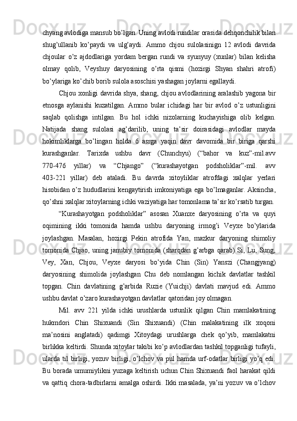 chyang avlodiga mansub bo’lgan. Uning avlodi rundilar orasida dehqonchilik bilan
shug’ullanib   ko’paydi   va   ulg’aydi.   Ammo   chjou   sulolasinign   12   avlodi   davrida
chjoular   o’z   ajdodlariga   yordam   bergan   rundi   va   syunyuy   (xunlar)   bilan   kelisha
olmay   qolib,   Veyshuy   daryosining   o’rta   qismi   (hozirgi   Shyan   shahri   atrofi)
bo’ylariga ko’chib borib sulola asoschisi yashagan joylarni egallaydi. 
Chjou xonligi davrida shya, shang, chjou avlodlarining aralashib yagona bir
etnosga   aylanishi   kuzatilgan.   Ammo   bular   ichidagi   har   bir   avlod   o’z   ustunligini
saqlab   qolishga   intilgan.   Bu   hol   ichki   nizolarning   kuchayishiga   olib   kelgan.
Natijada   shang   sulolasi   ag’darilib,   uning   ta’sir   doirasidagi   avlodlar   mayda
hokimliklarga   bo’lingan   holda   6   asrga   yaqin   davr   davomida   bir   biriga   qarshi
kurashganlar.   Tarixda   ushbu   davr   (Chunchyu)   (“bahor   va   kuz”-mil.avv
770-476   yillar)   va   “Chjango”   (“kurashayotgan   podsholiklar”-mil.   avv
403-221   yillar)   deb   ataladi.   Bu   davrda   xitoyliklar   atrofdagi   xalqlar   yerlari
hisobidan o’z hududlarini kengaytirish imkoniyatiga ega bo’lmaganlar. Aksincha,
qo’shni xalqlar xitoylarning ichki vaziyatiga har tomonlama ta’sir ko’rsatib turgan.
“Kurashayotgan   podsholiklar”   asosan   Xuanxe   daryosining   o’rta   va   quyi
oqimining   ikki   tomonida   hamda   ushbu   daryoning   irmog’i   Veyxe   bo’ylarida
joylashgan.   Masalan,   hozirgi   Pekin   atrofida   Yan,   mazkur   daryoning   shimoliy
tomonida  Chjao,   uning   janubiy  tomonida   (sharqdan   g’arbga   qarab)   Si,  Lu,  Sung,
Vey,   Xan,   Chjou,   Veyxe   daryosi   bo’yida   Chin   (Sin)   Yanszi   (Changjyang)
daryosining   shimolida   joylashgan   Chu   deb   nomlangan   kichik   davlatlar   tashkil
topgan.   Chin   davlatining   g’arbida   Ruzie   (Yuichji)   davlati   mavjud   edi.   Ammo
ushbu davlat o’zaro kurashayotgan davlatlar qatoridan joy olmagan. 
Mil.   avv   221   yilda   ichki   urushlarda   ustunlik   qilgan   Chin   mamlakatining
hukmdori   Chin   Shixuandi   (Sin   Shixuandi)   (Chin   malakatining   ilk   xoqoni
ma’nosini   anglatadi)   qadimgi   Xitoydagi   urushlarga   chek   qo’yib,   mamlakatni
birlikka keltirdi. Shunda xitoylar takibi ko’p avlodlardan tashkil topganligi tufayli,
ularda  til  birligi, yozuv  birligi,  o’lchov  va pul   hamda  urf-odatlar   birligi  yo’q edi.
Bu borada umumiylikni yuzaga keltirish uchun Chin Shixuandi faol  harakat  qildi
va qattiq chora-tadbirlarni amalga oshirdi. Ikki masalada,  ya’ni  yozuv va o’lchov 