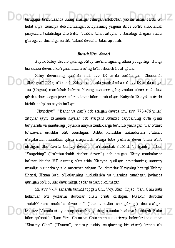 birligigni   ta’minlashda   uning   amalga   oshirgan   islohotlari   yaxshi   natija   berdi.   Bu
holat   shya,   xuashya   deb   nomlangan   xitoylarning   yagona   etnos   bo’lib   shakllanish
jarayonini   tezlatishga   olib   keldi.   Tueklar   bilan   xitoylar   o’rtasidagi   chegara   ancha
g’arbga va shimolga surilib, baland devorlar bilan ajratildi. 
Buyuk Xitoy devori
Buyuk Xitoy devori-qadimgi Xitoy me’morligining ulkan yodgorligi. Bunga
biz ushbu devorni ko’rganimizdan so’ng to’la ishonch hosil qildik.
Xitoy   devorining   qurilishi   mil.   avv   IX   asrda   boshlangan.   Chunonchi
“She’riyat” (“Shijin”) nomli Xitoy manbasida yozilishicha mil.avv IX asrda o’tgan
Jou   (Chjyau)   mamlakati   hokimi   Yivang   xunlarning   hujumidan   o‘zini   muhofaza
qilish uchun turgan joyni baland devor bilan o’rab olgan. Natijada Xitoyda birinchi
kichik qo’rg’on paydo bo’lgan.
“Chunchyu”   (“Bahor   va  kuz”)   deb  atalgan   davrda   (mil.avv.   770-476   yillar)
xitoylar   (ayni   zamonda   shyalar   deb   atalgan)   Xuanxe   daryosining   o’rta   qismi
bo’ylarida va janubidagi joylarda mayda xonliklarga bo’linib yashagan, ular o’zaro
to’xtovsiz   urushlar   olib   borishgan.   Ushbu   xonliklar   hukmdorlari   o’zlarini
o’zgalardan   muhofaza   qilish   maqsadida   o’ziga   tobe   yerlarni   devor   bilan   o’rab
olishgan.   Shu   davrda   bunday   devorlar     to’rtburchak   shaklida   bo’lganligi   uchun
“Fangching”   (“to’rtburchakli   shahar   devori”)   deb   atalgan.   Xitoy   manbalarida
ko’rsatilishicha   VII   asrning   o’rtalarida   Xitoyda   qurilgan   devorlarning   umumiy
uzunligi bir necha yuz kilometrdan oshgan. Bu devorlar Xitoyning hozirgi Xubey,
Shensi,   Xenan   kabi   o’lkalarining   hududlarida   va   ularning   tutashgan   joylarida
qurilgan bo’lib, ular davrimizga qadar saqlanib kelmagan. 
Mil.avv V-IV asrlarda tashkil topgan Chi, Vey, Xan, Chjao, Yan, Chin kabi
hokimlar   o’z   yerlarini   devorlar   bilan   o’rab   olishgan.   Mazkur   devorlar
“hokiliklararo   mudofaa   devorlari”   (“Juxou   xufan   changching”)   deb   atalgan.
Mil.avv IV asrda xitoylarning shimolida yashagan xunlar kuchaya boshlaydi. Bular
bilan   qo’shni   bo’lgan   Yan,   Chjou   va   Chin   mamlakatlarining   hokimlari   xunlar   va
“Sharqiy   G’uz”   (“Dunxu”,   qadimiy   turkiy   xalqlarning   bir   qismi)   lardan   o’z 