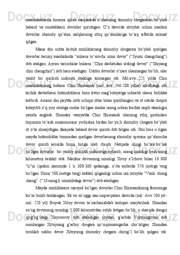 mamlakatlarini  himoya qilish  maqsadida  o’zlarining shimoliy chegaralari  bo’ylab
baland   va   mustahkam   devorlar   qurishgan.   O’z   davrida   xitoylar   uchun   mazkur
devorlar   shimoly   qo’shni   xalqlarning   otliq   qo’shinlariga   to’siq   sifatida   xizmat
qilgan. 
Mana   shu   uchta   kichik   xonliklarning   shimoliy   chegarasi   bo’ylab   qurilgan
devorlar tarixiy manbalarda “xularni to’suvchi uzun devor” (“Jyuxu changching”)
deb atalgan. Ayrim tarixchilar  bularni “Chin davlatidan oldingi  devor” (“Shiyang
chin changchin”) deb ham atashgan. Ushbu devorlar o’zaro ulanmagan bo’lib, ular
yaxlit   bir   qurilish   inshooti   shakliga   kirmagan   edi.   Mil.avv   221   yilda   Chin
mamlakatining   hokimi   Chin   Shixuandi   (mil.   avv   246-208   yillar)   atrofidagi   olti
kichik davlatlarni  hokimliklarni  birin ketin mag’lubiyatga uchratib ularni  birlikka
keltirdi. Ammo shu paytda zotli uchqur otlar bilan qurollangan va ot ustida chopib
ketayitib o’q-yoy otishga mohir bo’lgan xunlar uning uchun kuchki raqib ekanligin
yaxshi   angladi.   Shunday   vaziyatda   Chin   Shixuandi   ularning   otliq   qoshinlari
hujumini to’sish muammosini yechishni birdan bir yo;li shimoliy chegara bo’ylab
ot o’ta olmaydigan darajada baland devor qurish deb bilgan edi. Shu bois u ilgari
mayda hokimliklar  tominidan qurilgan devorlarning shimoliy qismini  qo’shimcha
devor   qurish   asosida   birini   biriga   ulab   chiqdi.   Natijada   olingi   bo’lak-bo’lak
bo’lgan devorlar   bir yaxliy qurilish inshootiga aylanib, uning uzunligi besh ming
kilometrni   tashkil   etdi.   Mazkur   devorning   uzunligi   Xitoy   o’lchovi   bilan   10   000
“li”ni   (qadim   zamonda   1   li   300-360   qadamga,   o’rta   asrlarda   576   metrga   teng
bo’lgan. Hozir 500 metrga teng) tashkil qilganligi uchun uni xitoylar “Vanli chong
chang”  (“10 ming li uzunlikdagi devor”) deb atashgan. 
Mayda xonliklararo mavjud bo’lgan devorlar Chin Shixuandining farmoniga
ko’ra buzib tashlangan. Ilk va so’nggi xan imperiyalari davrida (mil. Avv 206 yil-
mil.   220   yil)   Buyuk   Xitoy   devori   ta’mirlanishdab   tashqari   uzaytiriladi.   Shundan
so’ng devorning uzunligi 5 000 kilometrdan oshib ketgan bo’lib, u sharqda dengiz
qirg’og’idagi   Xaysenvey   deb   ataladigan   joydan,   g’arbda   Yuyminguvan   deb
nomlangan   Xitoyning   g’arbiy   chegara   qo’riqxonasigacha   cho’zilgan.   Shundan
boshlab   ushbu   devor   Xitoyning   shimoliy   chegara   chizig’I   bo’lib   qolgan   edi. 