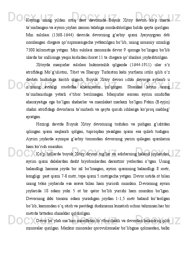 Keyingi   ming   yildan   ortiq   davr   davomida   Buyuk   Xitoy   devori   ko’p   marta
ta’mirlangan va ayrim joylari zamon talabiga moslashtirilgan holda qayta qurilgan.
Min   sulolasi   (1368-1644)   davrida   devorning   g’arbiy   qismi   Jyayuygyan   deb
nomlangan chegara qo’riqxonasigacha yetkazilgan bo’lib, uning umumiy uzunligi
7300   kilometrga   yetgan.   Min   sulolasi   zamonida   devor   9   qismga   bo’lingan   bo’lib
ularda bir millionga yaqin kishidan iborat 11 ta chegara qo’shinlari joylashtirilgan.
Xitoyda   manjurlar   sulolasi   hukmronlik   qilganda   (1644-1911)   ular   o’z
atrofidagi   Mo’g’uliston,   Tibet   va   Sharqiy   Turkiston   kabi   yurtlarni   istilo   qilib   o’z
davlati   hududiga   kiritib   olgach,   Buyuk   Xitoy   devori   ichki   devorga   aylanib   u
o’zining   avvalgi   mudofaa   ahamiyatini   yo’qotgan.   Shundan   keyin   uning
ta’mirlanishiga   yetarli   e’tibor   berilmagan.   Manjurlar   asosan   ayrim   mudofaa
ahamiyatiga   ega   bo’lgan   shaharlar   va   mamlakat   markazi   bo’lgan   Pekin   (Beyjin)
shahri   atrofidagi   devorlarni   ta’mirlash   va   qayta   qurish   ishlariga   ko’proq   mablag’
ajratgan.
Hozirgi   davrda   Buyuk   Xitoy   devorining   toshdan   va   pishgan   g’ishtdan
qilingan   qismi   saqlanib   qolgan,   tuproqdan   yasalgan   qismi   esa   qulab   tushgan.
Ayrim   joylarda   ayniqsa   g’arbiy   tomondan   devorning   yarim   qulagan   qismlarini
ham ko’rish mumkin. 
Ko’p   hollarda   buyuk   Xitoy   devori   tog’lar   va   adirlarning   baland   joylaridan,
ayrim   qismi   dalalardan   dasht   biyobonlardan   daraxtzor   yerlardan   o’tgan.   Uning
balandligi   hamma   joyda   bir   xil   bo’lmagan,   ayrim   qismining   balandligi   8   metr,
kengligi: past qismi 7-8 metr, tepa qismi 5 metrgacha yetgan. Devor ustida ot bilan
uning   tekis   joylarida   esa   arava   bilan   ham   yuriosh   mumkin.   Devorning   ayrim
joylarida   10   odam   yoki   5   ot   bir   qator   bo’lib   yurishi   ham   mumkin   bo’lgan.
Devorning   ikki   tomoni   odam   yuradigan   joydan   1-1,5   metr   baland   ko’tarilgan
bo’lib, kamondan o’q otish va pastdagi dushmanni kuzatish uchun tahminan har bir
metrda bittadan shinaklar qoldirilgan. 
Devor bo’ylab ma’lum masofadan to’rtburchakli va devordan balandroq qilib
minoralar qurilgan. Mazkur minoralar qorovulxonalar bo’libgina qolmasdan, balki 