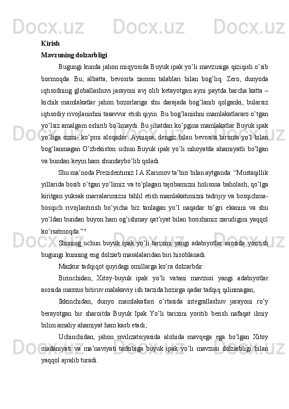 Kirish
Mavzuning dolzarbligi
               Bugungi kunda jahon miqyosida Buyuk ipak yo’li mavzusiga qiziqish o’sib
bormoqda.   Bu,   albatta,   bevosita   zamon   talablari   bilan   bog’liq.   Zero,   dunyoda
iqtisodning  globallashuvi  jarayoni  avj  olib  ketayotgan  ayni   paytda  barcha  katta  –
kichik   mamlakatlar   jahon   bozorlariga   shu   darajada   bog’lanib   qolganki,   bularsiz
iqtisodiy rivojlanishni tasavvur etish qiyin. Bu bog’lanishni mamlakatlararo o’tgan
yo’lsiz amalgam oshirib bo’lmaydi. Bu jihatdan ko’pgina mamlakatlar Buyuk ipak
yo’liga  ozmi-   ko’pmi  aloqador.  Ayniqsa,   dengiz  bilan  bevosita   bironta  yo’l   bilan
bog’lanmagan   O’zbekiston  uchun  Buyuk   ipak  yo’li  nihoyatda  ahamiyatli  bo’lgan
va bundan keyin ham shundaybo’lib qoladi. 
          Shu ma’noda Prezidentimiz I A Karimov ta’biri bilan aytganda: “Mustaqillik
yillarida bosib o’tgan yo’limiz va to’plagan tajribamizni holisona baholash, qo’lga
kiritgan yuksak marralarimizni tahlil etish mamlakatimizni tadrijiy va bosqichma-
bosqich   rivojlantirish   bo’yicha   biz   tanlagan   yo’l   naqadar   to’gri   ekanini   va   shu
yo’ldan bundan buyon ham og’ishmay qat’iyat bilan borishimiz zarurligini yaqqol
ko’rsatmoqda.” ¹  
Shuning   uchun   buyuk   ipak   yo’li   tarixini   yangi   adabiyotlar   asosida   yoritish
bugungi kunning eng dolzarb masalalaridan biri hisoblanadi. 
Mazkur tadqiqot quyidagi omillarga ko’ra dolzarbdir:
Birinchidan,   Xitoy-buyuk   ipak   yo’li   vatani   mavzusi   yangi   adabiyotlar
asosida maxsus bitiruv malakaviy ish tarzida hozirga qadar tadqiq qilinmagan;
Ikkinchidan,   dunyo   mamlakatlari   o’rtasida   integrallashuv   jarayoni   ro’y
berayotgan   bir   sharoitda   Buyuk   Ipak   Yo’li   tarixini   yoritib   berish   nafaqat   ilmiy
bilim amaliy ahamiyat ham kasb etadi;
Uchinchidan,   jahon   sivilizatsiyasida   alohida   mavqega   ega   bo’lgan   Xitoy
madaniyati   va   ma’naviyati   tarkibiga   buyuk   ipak   yo’li   mavzusi   dolzarbligi   bilan
yaqqol ajralib turadi. 