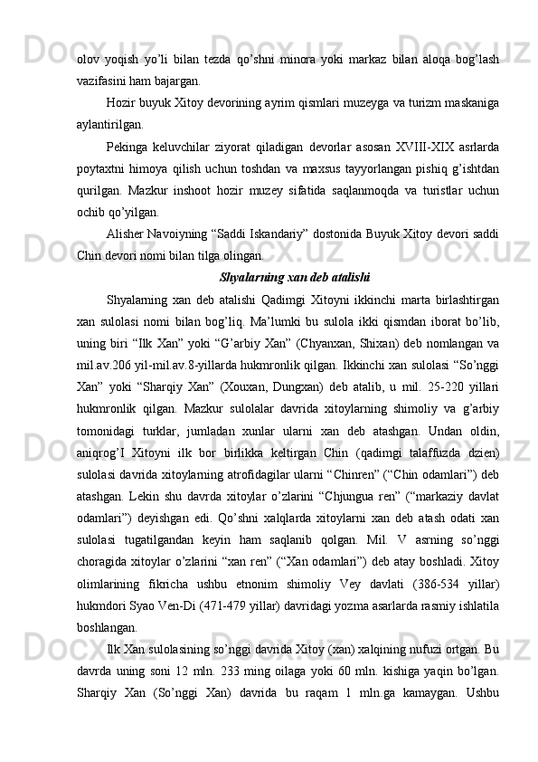 olov   yoqish   yo’li   bilan   tezda   qo’shni   minora   yoki   markaz   bilan   aloqa   bog’lash
vazifasini ham bajargan.     
Hozir buyuk Xitoy devorining ayrim qismlari muzeyga va turizm maskaniga
aylantirilgan. 
Pekinga   keluvchilar   ziyorat   qiladigan   devorlar   asosan   XVIII-XIX   asrlarda
poytaxtni   himoya   qilish   uchun   toshdan   va   maxsus   tayyorlangan   pishiq   g’ishtdan
qurilgan.   Mazkur   inshoot   hozir   muzey   sifatida   saqlanmoqda   va   turistlar   uchun
ochib qo’yilgan. 
Alisher Navoiyning “Saddi Iskandariy” dostonida Buyuk Xitoy devori saddi
Chin devori nomi bilan tilga olingan. 
Shyalarning xan deb atalishi
Shyalarning   xan   deb   atalishi   Qadimgi   Xitoyni   ikkinchi   marta   birlashtirgan
xan   sulolasi   nomi   bilan   bog’liq.   Ma’lumki   bu   sulola   ikki   qismdan   iborat   bo’lib,
uning   biri   “Ilk   Xan”   yoki   “G’arbiy   Xan”   (Chyanxan,   Shixan)   deb   nomlangan   va
mil.av.206 yil-mil.av.8-yillarda hukmronlik qilgan. Ikkinchi xan sulolasi “So’nggi
Xan”   yoki   “Sharqiy   Xan”   (Xouxan,   Dungxan)   deb   atalib,   u   mil.   25-220   yillari
hukmronlik   qilgan.   Mazkur   sulolalar   davrida   xitoylarning   shimoliy   va   g’arbiy
tomonidagi   turklar,   jumladan   xunlar   ularni   xan   deb   atashgan.   Undan   oldin,
aniqrog’I   Xitoyni   ilk   bor   birlikka   keltirgan   Chin   (qadimgi   talaffuzda   dzien)
sulolasi davrida xitoylarning atrofidagilar ularni “Chinren” (“Chin odamlari”) deb
atashgan.   Lekin   shu   davrda   xitoylar   o’zlarini   “Chjungua   ren”   (“markaziy   davlat
odamlari”)   deyishgan   edi.   Qo’shni   xalqlarda   xitoylarni   xan   deb   atash   odati   xan
sulolasi   tugatilgandan   keyin   ham   saqlanib   qolgan.   Mil.   V   asrning   so’nggi
choragida xitoylar  o’zlarini  “xan  ren” (“Xan  odamlari”)   deb atay  boshladi.  Xitoy
olimlarining   fikricha   ushbu   etnonim   shimoliy   Vey   davlati   (386-534   yillar)
hukmdori Syao Ven-Di (471-479 yillar) davridagi yozma asarlarda rasmiy ishlatila
boshlangan.
Ilk Xan sulolasining so’nggi davrida Xitoy (xan) xalqining nufuzi ortgan. Bu
davrda   uning   soni   12   mln.   233   ming   oilaga   yoki   60   mln.   kishiga   yaqin   bo’lgan.
Sharqiy   Xan   (So’nggi   Xan)   davrida   bu   raqam   1   mln.ga   kamaygan.   Ushbu 