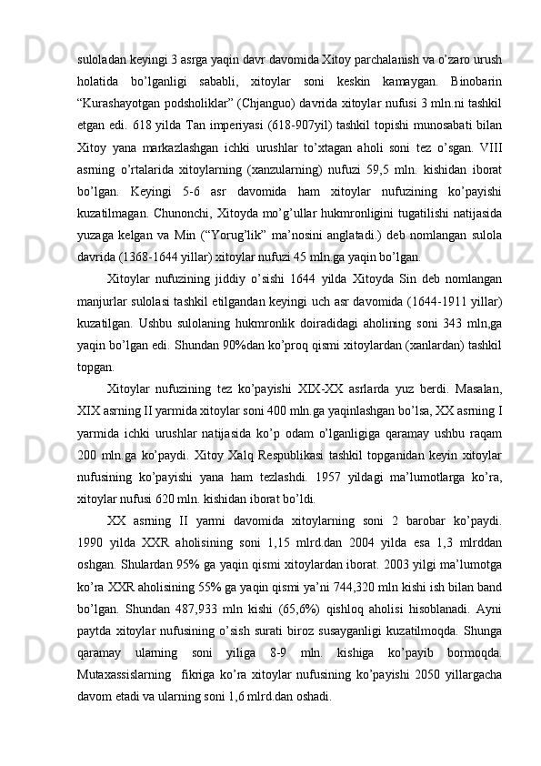 suloladan keyingi 3 asrga yaqin davr davomida Xitoy parchalanish va o’zaro urush
holatida   bo’lganligi   sababli,   xitoylar   soni   keskin   kamaygan.   Binobarin
“Kurashayotgan podsholiklar” (Chjanguo) davrida xitoylar nufusi 3 mln.ni tashkil
etgan edi. 618 yilda Tan imperiyasi  (618-907yil)  tashkil  topishi  munosabati  bilan
Xitoy   yana   markazlashgan   ichki   urushlar   to’xtagan   aholi   soni   tez   o’sgan.   VIII
asrning   o’rtalarida   xitoylarning   (xanzularning)   nufuzi   59,5   mln.   kishidan   iborat
bo’lgan.   Keyingi   5-6   asr   davomida   ham   xitoylar   nufuzining   ko’payishi
kuzatilmagan. Chunonchi, Xitoyda mo’g’ullar hukmronligini tugatilishi  natijasida
yuzaga   kelgan   va   Min   (“Yorug’lik”   ma’nosini   anglatadi.)   deb   nomlangan   sulola
davrida (1368-1644 yillar) xitoylar nufuzi 45 mln.ga yaqin bo’lgan.
Xitoylar   nufuzining   jiddiy   o’sishi   1644   yilda   Xitoyda   Sin   deb   nomlangan
manjurlar sulolasi tashkil etilgandan keyingi uch asr davomida (1644-1911 yillar)
kuzatilgan.   Ushbu   sulolaning   hukmronlik   doiradidagi   aholining   soni   343   mln,ga
yaqin bo’lgan edi. Shundan 90%dan ko’proq qismi xitoylardan (xanlardan) tashkil
topgan.
Xitoylar   nufuzining   tez   ko’payishi   XIX-XX   asrlarda   yuz   berdi.   Masalan,
XIX asrning II yarmida xitoylar soni 400 mln.ga yaqinlashgan bo’lsa, XX asrning I
yarmida   ichki   urushlar   natijasida   ko’p   odam   o’lganligiga   qaramay   ushbu   raqam
200   mln.ga   ko’paydi.   Xitoy   Xalq   Respublikasi   tashkil   topganidan   keyin   xitoylar
nufusining   ko’payishi   yana   ham   tezlashdi.   1957   yildagi   ma’lumotlarga   ko’ra,
xitoylar nufusi 620 mln. kishidan iborat bo’ldi. 
XX   asrning   II   yarmi   davomida   xitoylarning   soni   2   barobar   ko’paydi.
1990   yilda   XXR   aholisining   soni   1,15   mlrd.dan   2004   yilda   esa   1,3   mlrddan
oshgan. Shulardan 95% ga yaqin qismi xitoylardan iborat. 2003 yilgi ma’lumotga
ko’ra XXR aholisining 55% ga yaqin qismi ya’ni 744,320 mln kishi ish bilan band
bo’lgan.   Shundan   487,933   mln   kishi   (65,6%)   qishloq   aholisi   hisoblanadi.   Ayni
paytda   xitoylar   nufusining   o’sish   surati   biroz   susayganligi   kuzatilmoqda.   Shunga
qaramay   ularning   soni   yiliga   8-9   mln.   kishiga   ko’payib   bormoqda.
Mutaxassislarning     fikriga   ko’ra   xitoylar   nufusining   ko’payishi   2050   yillargacha
davom etadi va ularning soni 1,6 mlrd.dan oshadi. 