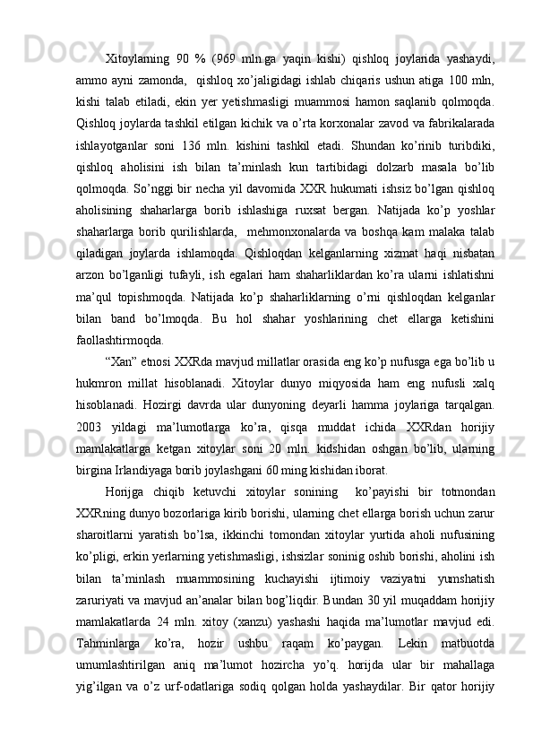 Xitoylarning   90   %   (969   mln.ga   yaqin   kishi)   qishloq   joylarida   yashaydi,
ammo   ayni   zamonda,     qishloq   xo’jaligidagi   ishlab   chiqaris   ushun   atiga   100   mln,
kishi   talab   etiladi,   ekin   yer   yetishmasligi   muammosi   hamon   saqlanib   qolmoqda.
Qishloq joylarda tashkil etilgan kichik va o’rta korxonalar zavod va fabrikalarada
ishlayotganlar   soni   136   mln.   kishini   tashkil   etadi.   Shundan   ko’rinib   turibdiki,
qishloq   aholisini   ish   bilan   ta’minlash   kun   tartibidagi   dolzarb   masala   bo’lib
qolmoqda. So’nggi bir necha yil davomida XXR hukumati ishsiz bo’lgan qishloq
aholisining   shaharlarga   borib   ishlashiga   ruxsat   bergan.   Natijada   ko’p   yoshlar
shaharlarga   borib   qurilishlarda,     mehmonxonalarda   va   boshqa   kam   malaka   talab
qiladigan   joylarda   ishlamoqda.   Qishloqdan   kelganlarning   xizmat   haqi   nisbatan
arzon   bo’lganligi   tufayli,   ish   egalari   ham   shaharliklardan   ko’ra   ularni   ishlatishni
ma’qul   topishmoqda.   Natijada   ko’p   shaharliklarning   o’rni   qishloqdan   kelganlar
bilan   band   bo’lmoqda.   Bu   hol   shahar   yoshlarining   chet   ellarga   ketishini
faollashtirmoqda. 
“Xan” etnosi XXRda mavjud millatlar orasida eng ko’p nufusga ega bo’lib u
hukmron   millat   hisoblanadi.   Xitoylar   dunyo   miqyosida   ham   eng   nufusli   xalq
hisoblanadi.   Hozirgi   davrda   ular   dunyoning   deyarli   hamma   joylariga   tarqalgan.
2003   yildagi   ma’lumotlarga   ko’ra,   qisqa   muddat   ichida   XXRdan   horijiy
mamlakatlarga   ketgan   xitoylar   soni   20   mln.   kidshidan   oshgan   bo’lib,   ularning
birgina Irlandiyaga borib joylashgani 60 ming kishidan iborat.
Horijga   chiqib   ketuvchi   xitoylar   sonining     ko’payishi   bir   totmondan
XXRning dunyo bozorlariga kirib borishi, ularning chet ellarga borish uchun zarur
sharoitlarni   yaratish   bo’lsa,   ikkinchi   tomondan   xitoylar   yurtida   aholi   nufusining
ko’pligi, erkin yerlarning yetishmasligi, ishsizlar soninig oshib borishi, aholini ish
bilan   ta’minlash   muammosining   kuchayishi   ijtimoiy   vaziyatni   yumshatish
zaruriyati va mavjud an’analar bilan bog’liqdir. Bundan 30 yil muqaddam  horijiy
mamlakatlarda   24   mln.   xitoy   (xanzu)   yashashi   haqida   ma’lumotlar   mavjud   edi.
Tahminlarga   ko’ra,   hozir   ushbu   raqam   ko’paygan.   Lekin   matbuotda
umumlashtirilgan   aniq   ma’lumot   hozircha   yo’q.   horijda   ular   bir   mahallaga
yig’ilgan   va   o’z   urf-odatlariga   sodiq   qolgan   holda   yashaydilar.   Bir   qator   horijiy 
