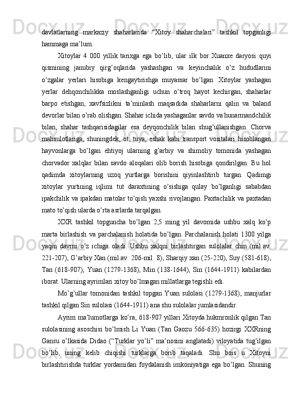 davlatlarning   markaziy   shaharlarida   “Xitoy   shaharchalari”   tashkil   topganligi
hammaga ma’lum. 
Xitoylar   4   000   yillik   tarixga   ega   bo’lib,   ular   ilk   bor   Xuanxe   daryosi   quyi
qismining   janubiy   qirg’oqlarida   yashashgan   va   keyinchalik   o’z   hududlarini
o’zgalar   yerlari   hisobiga   kengaytirishga   muyassar   bo’lgan.   Xitoylar   yashagan
yerlar   dehqonchilikka   moslashganligi   uchun   o’troq   hayot   kechirgan,   shaharlar
barpo   etishgan,   xavfsizlikni   ta’minlash   maqsadida   shaharlarni   qalin   va   baland
devorlar bilan o’rab olishgan. Shahar ichida yashaganlar savdo va hunarmandchilik
bilan,   shahar   tashqarisidagilar   esa   deyqonchilik   bilan   shug’ullanishgan.   Chorva
mahsulotlariga,   shuningdek,   ot,   tuya,   eshak   kabi   transport   vositalari   hisoblangan
hayvonlarga   bo’lgan   ehtiyoj   ularning   g’arbiy   va   shimoliy   tomonida   yashagan
chorvador   xalqlar   bilan   savdo   aloqalari   olib   borish   hisobiga   qondirilgan.   Bu   hol
qadimda   xitoylarning   uzoq   yurtlarga   borishini   qiyinlashtirib   turgan.   Qadimgi
xitoylar   yurtining   iqlimi   tut   daraxtining   o’sishiga   qulay   bo’lganligi   sababdan
ipakchilik va ipakdan matolar to’qish yaxshi rivojlangan. Paxtachilik va paxtadan
mato to’qish ularda o’rta asrlarda tarqalgan. 
XXR   tashkil   topguncha   bo’lgan   2,5   ming   yil   davomida   ushbu   xalq   ko’p
marta   birlashish   va   parchalanish   holatida   bo’lgan.   Parchalanish   holati   1300   yilga
yaqin   davrni   o’z   ichiga   oladi.   Ushbu   xalqni   birlashtirgan   sulolalar   chin   (mil.av.
221-207), G’arbiy Xan (mil.av. 206-mil. 8), Sharqiy xan (25-220), Suy (581-618),
Tan   (618-907),   Yuan   (1279-1368),   Min   (138-1644),   Sin   (1644-1911)   kabilardan
iborat. Ularning ayrimlari xitoy bo’lmagan millatlarga tegishli edi.    
Mo’g’ullar   tomonidan   tashkil   topgan   Yuan   sulolasi   (1279-1368),   manjurlar
tashkil qilgan Sin sulolasi (1644-1911) ana shu sulolalar jumlasidandir. 
Ayrim ma’lumotlarga ko’ra, 618-907 yillari Xitoyda hukmronlik qilgan Tan
sulolasining   asoschisi   bo’lmish   Li   Yuan   (Tan   Gaozu   566-635)   hozirgi   XXRning
Gansu   o’lkasida   Didao   (“Turklar   yo’li”   ma’nosini   anglatadi)   viloyatida   tug’ilgan
bo’lib,   uning   kelib   chiqishi   turklarga   borib   taqaladi.   Shu   bois   u   Xitoyni
birlashtirishda turklar yordamidan foydalanish imkoniyatiga ega bo’lgan. Shuning 