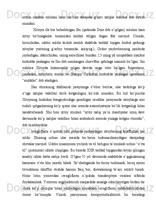 uchun   mazkur   sulolani   ham   ma’lum   darajada   g’ayri   xalqlar   sulolasi   deb   aytish
mumkin. 
   Xitoyni ilk bor birlashtirgan Sin (qadimda Dzin deb o’qilgan) sulolasi ham
xitoy   bo’lmaganlar   tomonidan   tashkil   etilgan   degan   fikr   mavjud.   Chunki,
birinchidan,   ushbu   sulola   kichik   xonlik   shaklida   tashkil   topgan   hudud   qadimgi
xitoylar   yuritning   g’arbiy   tomonida,   aniqrog’i,   Ordos   yaylovlarining   janubida
joylashgan, ikkinchidan, uning asoschilari bundan 2,5 ming yil muqaddam mazkur
hududda yashagan va Sin deb nomlangan chorvfdor qabilaga mansub bo’lgan. Sin
sulolasi   Xitoyda   hukmronlik   qilgan   davrda   unga   tobe   bo’lgan   fuqarolarni,
jumladan,   xitoylarni   xunlar   va   Sharqiy   Turkiston   hududida   yashagan   qavmlarni
“sinliklar” deb atashgan.    
Xan   etnosining   shkllanish   jarayoniga   e’tibor   berilsa,   ular   tarkibiga   ko’p
o’zga   xalqlar   vakillari   kirib   ketganligini   ko’rish   mumkin.   Bu   hol   ko’pincha
Xitoyning   hududini   kengaytirishga   qaratilgan   urushlar   jarayonida   xitoylarga   asir
tushib qolganlarning ko’p qismi ular orasida assimilyatsiya bo’lib ketganligi bilan
xarakterlanadi.   Shu   bois   xitoy   olimlari   “xitoy   xalqi   ya’ni   xuashyalar   uzoq   davr
davomida ko’p xalqlar  vakillari  bilan aralashish  asosida  yuzaga  kelgan etnosdir”,
deb hisoblaydilar. 
Ierogliflarni o’qishda turli joylarda yashaydigan xitoylarning talaffuzlari har
xildir.   Shuning   uchun   ular   orasida   bir-birini   tushunaolmaydigan   darajadagi
shevalar mavjud. Ushbu muammoni yechish va til birligini ta’minlash uchun “o’rta
til” (putunxua) ishlab chiqilgan. Bu borada XXR tashkil topganidan keyin qilingan
amaliy ishlar katta natija berdi. O’tgan 55 yil  davomida maktabda o’qiganlarning
hammasi  o’rta tilni  yaxshi  biladi. So’zlashganda bir-birini tushunadi, biroq ayrim
tovushlarni   talaffuz   etishda   hamon   farq   bor,   shevalarning   ta’siri   sezilib   turadi.
Hozir   lotin   yozuvidan   ierogliflarni   o’qishda   transkriptsya   vositasi   sifatida
foydalaniladi. Yozuvnu engillashtirish maqsadida amalga oshirilayotgan birdan bir
chora   ko’p   chiziqlar   bilan   yoziladigan   murakkab   ierogliflarni   soddalashtirishdan
iborat   bo’lmoqda.   Yozish   jarauyonini   kompyuterlashtirish   bu   boradagi 