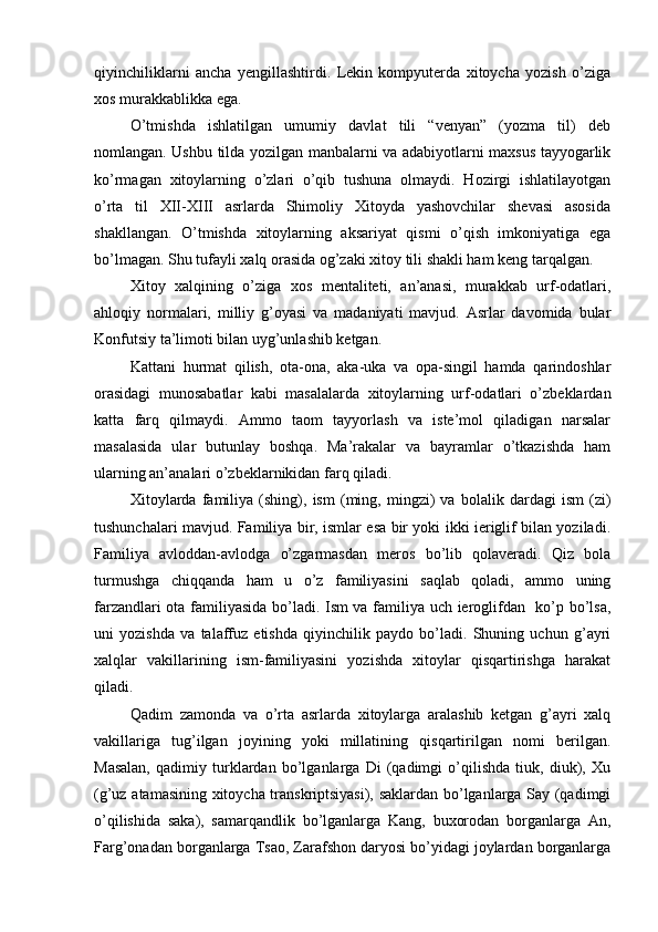 qiyinchiliklarni   ancha   yengillashtirdi.   Lekin   kompyuterda   xitoycha   yozish   o’ziga
xos murakkablikka ega. 
O’tmishda   ishlatilgan   umumiy   davlat   tili   “venyan”   (yozma   til)   deb
nomlangan. Ushbu tilda yozilgan manbalarni va adabiyotlarni maxsus tayyogarlik
ko’rmagan   xitoylarning   o’zlari   o’qib   tushuna   olmaydi.   Hozirgi   ishlatilayotgan
o’rta   til   XII-XIII   asrlarda   Shimoliy   Xitoyda   yashovchilar   shevasi   asosida
shakllangan.   O’tmishda   xitoylarning   aksariyat   qismi   o’qish   imkoniyatiga   ega
bo’lmagan. Shu tufayli xalq orasida og’zaki xitoy tili shakli ham keng tarqalgan. 
Xitoy   xalqining   o’ziga   xos   mentaliteti,   an’anasi,   murakkab   urf-odatlari,
ahloqiy   normalari,   milliy   g’oyasi   va   madaniyati   mavjud.   Asrlar   davomida   bular
Konfutsiy ta’limoti bilan uyg’unlashib ketgan. 
Kattani   hurmat   qilish,   ota-ona,   aka-uka   va   opa-singil   hamda   qarindoshlar
orasidagi   munosabatlar   kabi   masalalarda   xitoylarning   urf-odatlari   o’zbeklardan
katta   farq   qilmaydi.   Ammo   taom   tayyorlash   va   iste’mol   qiladigan   narsalar
masalasida   ular   butunlay   boshqa.   Ma’rakalar   va   bayramlar   o’tkazishda   ham
ularning an’analari o’zbeklarnikidan farq qiladi. 
Xitoylarda   familiya   (shing),   ism   (ming,   mingzi)   va   bolalik   dardagi   ism   (zi)
tushunchalari mavjud. Familiya bir, ismlar esa bir yoki ikki ieriglif bilan yoziladi.
Familiya   avloddan-avlodga   o’zgarmasdan   meros   bo’lib   qolaveradi.   Qiz   bola
turmushga   chiqqanda   ham   u   o’z   familiyasini   saqlab   qoladi,   ammo   uning
farzandlari ota familiyasida bo’ladi. Ism va familiya uch ieroglifdan   ko’p bo’lsa,
uni   yozishda   va   talaffuz   etishda   qiyinchilik   paydo   bo’ladi.   Shuning   uchun   g’ayri
xalqlar   vakillarining   ism-familiyasini   yozishda   xitoylar   qisqartirishga   harakat
qiladi. 
Qadim   zamonda   va   o’rta   asrlarda   xitoylarga   aralashib   ketgan   g’ayri   xalq
vakillariga   tug’ilgan   joyining   yoki   millatining   qisqartirilgan   nomi   berilgan.
Masalan,   qadimiy   turklardan   bo’lganlarga   Di   (qadimgi   o’qilishda   tiuk,   diuk),   Xu
(g’uz atamasining xitoycha transkriptsiyasi), saklardan bo’lganlarga Say (qadimgi
o’qilishida   saka),   samarqandlik   bo’lganlarga   Kang,   buxorodan   borganlarga   An,
Farg’onadan borganlarga Tsao, Zarafshon daryosi bo’yidagi joylardan borganlarga 