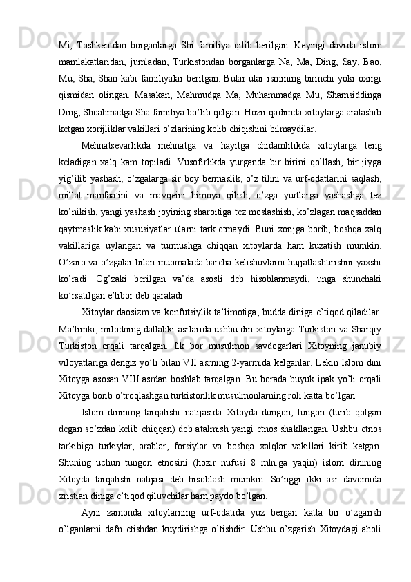 Mi,   Toshkentdan   borganlarga   Shi   familiya   qilib   berilgan.   Keyingi   davrda   islom
mamlakatlaridan,   jumladan,   Turkistondan   borganlarga   Na,   Ma,   Ding,   Say,   Bao,
Mu, Sha, Shan kabi familiyalar berilgan. Bular  ular ismining birinchi  yoki oxirgi
qismidan   olingan.   Masakan,   Mahmudga   Ma,   Muhammadga   Mu,   Shamsiddinga
Ding, Shoahmadga Sha familiya bo’lib qolgan. Hozir qadimda xitoylarga aralashib
ketgan xorijliklar vakillari o’zlarining kelib chiqishini bilmaydilar. 
Mehnatsevarlikda   mehnatga   va   hayitga   chidamlilikda   xitoylarga   teng
keladigan   xalq   kam   topiladi.   Vusofirlikda   yurganda   bir   birini   qo’llash,   bir   jiyga
yig’ilib yashash,  o’zgalarga sir  boy bermaslik, o’z tilini  va urf-odatlarini  saqlash,
millat   manfaatini   va   mavqeini   himoya   qilish,   o’zga   yurtlarga   yashashga   tez
ko’nikish, yangi yashash joyining sharoitiga tez moslashish, ko’zlagan maqsaddan
qaytmaslik kabi xususiyatlar  ularni tark etmaydi. Buni  xorijga borib, boshqa xalq
vakillariga   uylangan   va   turmushga   chiqqan   xitoylarda   ham   kuzatish   mumkin.
O’zaro va o’zgalar bilan muomalada barcha kelishuvlarni hujjatlashtirishni yaxshi
ko’radi.   Og’zaki   berilgan   va’da   asosli   deb   hisoblanmaydi,   unga   shunchaki
ko’rsatilgan e’tibor deb qaraladi.  
Xitoylar daosizm  va konfutsiylik ta’limotiga, budda diniga e’tiqod qiladilar.
Ma’limki, milodning datlabki asrlarida ushbu din xitoylarga Turkiston va Sharqiy
Turkiston   orqali   tarqalgan.   Ilk   bor   musulmon   savdogarlari   Xitoyning   janubiy
viloyatlariga dengiz yo’li bilan VII asrning 2-yarmida kelganlar. Lekin Islom dini
Xitoyga asosan  VIII  asrdan boshlab  tarqalgan. Bu borada buyuk ipak yo’li orqali
Xitoyga borib o’troqlashgan turkistonlik musulmonlarning roli katta bo’lgan. 
Islom   dinining   tarqalishi   natijasida   Xitoyda   dungon,   tungon   (turib   qolgan
degan so’zdan kelib chiqqan) deb atalmish yangi  etnos shakllangan. Ushbu etnos
tarkibiga   turkiylar,   arablar,   forsiylar   va   boshqa   xalqlar   vakillari   kirib   ketgan.
Shuning   uchun   tungon   etnosini   (hozir   nufusi   8   mln.ga   yaqin)   islom   dinining
Xitoyda   tarqalishi   natijasi   deb   hisoblash   mumkin.   So’nggi   ikki   asr   davomida
xristian diniga e’tiqod qiluvchilar ham paydo bo’lgan. 
Ayni   zamonda   xitoylarning   urf-odatida   yuz   bergan   katta   bir   o’zgarish
o’lganlarni   dafn   etishdan   kuydirishga   o’tishdir.   Ushbu   o’zgarish   Xitoydagi   aholi 