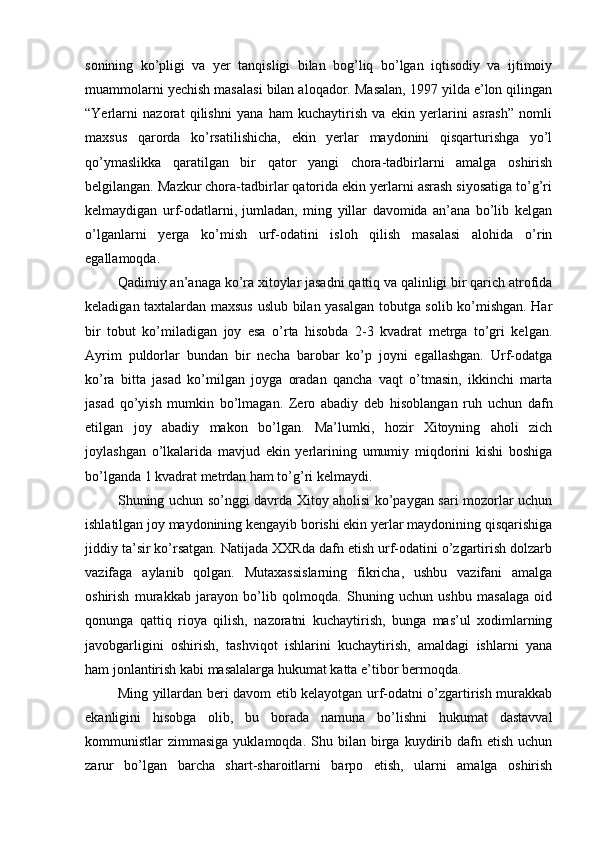 sonining   ko’pligi   va   yer   tanqisligi   bilan   bog’liq   bo’lgan   iqtisodiy   va   ijtimoiy
muammolarni yechish masalasi bilan aloqador. Masalan, 1997 yilda e’lon qilingan
“Yerlarni   nazorat   qilishni   yana   ham   kuchaytirish   va   ekin   yerlarini   asrash”   nomli
maxsus   qarorda   ko’rsatilishicha,   ekin   yerlar   maydonini   qisqarturishga   yo’l
qo’ymaslikka   qaratilgan   bir   qator   yangi   chora-tadbirlarni   amalga   oshirish
belgilangan. Mazkur chora-tadbirlar qatorida ekin yerlarni asrash siyosatiga to’g’ri
kelmaydigan   urf-odatlarni,   jumladan,   ming   yillar   davomida   an’ana   bo’lib   kelgan
o’lganlarni   yerga   ko’mish   urf-odatini   isloh   qilish   masalasi   alohida   o’rin
egallamoqda. 
Qadimiy an’anaga ko’ra xitoylar jasadni qattiq va qalinligi bir qarich atrofida
keladigan taxtalardan maxsus uslub bilan yasalgan tobutga solib ko’mishgan. Har
bir   tobut   ko’miladigan   joy   esa   o’rta   hisobda   2-3   kvadrat   metrga   to’gri   kelgan.
Ayrim   puldorlar   bundan   bir   necha   barobar   ko’p   joyni   egallashgan.   Urf-odatga
ko’ra   bitta   jasad   ko’milgan   joyga   oradan   qancha   vaqt   o’tmasin,   ikkinchi   marta
jasad   qo’yish   mumkin   bo’lmagan.   Zero   abadiy   deb   hisoblangan   ruh   uchun   dafn
etilgan   joy   abadiy   makon   bo’lgan.   Ma’lumki,   hozir   Xitoyning   aholi   zich
joylashgan   o’lkalarida   mavjud   ekin   yerlarining   umumiy   miqdorini   kishi   boshiga
bo’lganda 1 kvadrat metrdan ham to’g’ri kelmaydi. 
Shuning uchun so’nggi davrda Xitoy aholisi ko’paygan sari mozorlar uchun
ishlatilgan joy maydonining kengayib borishi ekin yerlar maydonining qisqarishiga
jiddiy ta’sir ko’rsatgan. Natijada XXRda dafn etish urf-odatini o’zgartirish dolzarb
vazifaga   aylanib   qolgan.   Mutaxassislarning   fikricha,   ushbu   vazifani   amalga
oshirish   murakkab   jarayon   bo’lib   qolmoqda.   Shuning   uchun   ushbu   masalaga   oid
qonunga   qattiq   rioya   qilish,   nazoratni   kuchaytirish,   bunga   mas’ul   xodimlarning
javobgarligini   oshirish,   tashviqot   ishlarini   kuchaytirish,   amaldagi   ishlarni   yana
ham jonlantirish kabi masalalarga hukumat katta e’tibor bermoqda.      
Ming yillardan beri davom etib kelayotgan urf-odatni o’zgartirish murakkab
ekanligini   hisobga   olib,   bu   borada   namuna   bo’lishni   hukumat   dastavval
kommunistlar   zimmasiga  yuklamoqda.  Shu  bilan  birga  kuydirib  dafn  etish   uchun
zarur   bo’lgan   barcha   shart-sharoitlarni   barpo   etish,   ularni   amalga   oshirish 