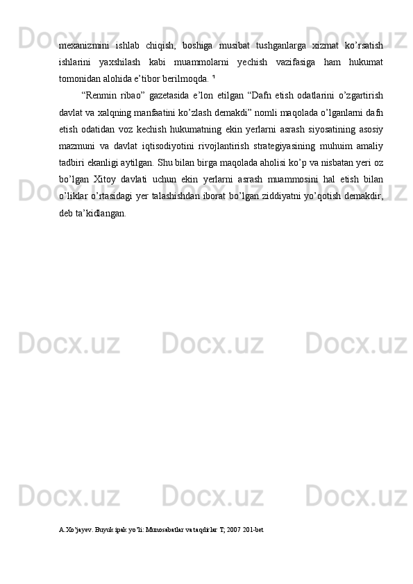 mexanizmini   ishlab   chiqish,   boshiga   musibat   tushganlarga   xizmat   ko’rsatish
ishlarini   yaxshilash   kabi   muammolarni   yechish   vazifasiga   ham   hukumat
tomonidan alohida e’tibor berilmoqda.  ¹
“Renmin   ribao”   gazetasida   e’lon   etilgan   “Dafn   etish   odatlarini   o’zgartirish
davlat va xalqning manfaatini ko’zlash demakdi” nomli maqolada o’lganlarni dafn
etish   odatidan   voz   kechish   hukumatning   ekin   yerlarni   asrash   siyosatining   asosiy
mazmuni   va   davlat   iqtisodiyotini   rivojlantirish   strategiyasining   muhuim   amaliy
tadbiri ekanligi aytilgan. Shu bilan birga maqolada aholisi ko’p va nisbatan yeri oz
bo’lgan   Xitoy   davlati   uchun   ekin   yerlarni   asrash   muammosini   hal   etish   bilan
o’liklar o’rtasidagi  yer  talashishdan  iborat  bo’lgan ziddiyatni yo’qotish demakdir,
deb ta’kidlangan.
A.Xo’jayev. Buyuk ipak yo’li: Munosabatlar va taqdirlar T; 2007 201-bet  