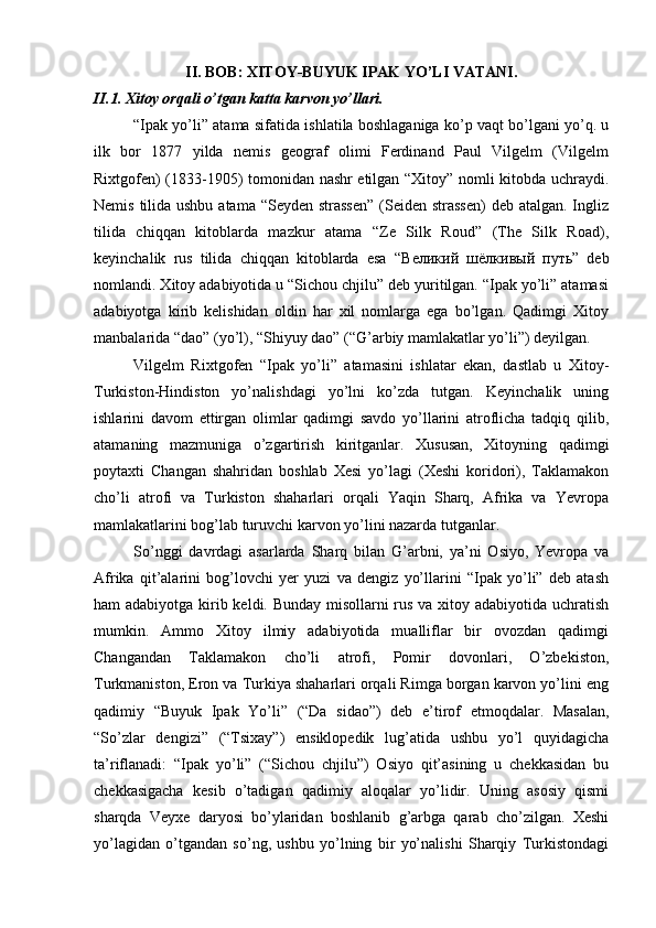 II. BOB: XITOY-BUYUK IPAK YO’LI VATANI.
II.1. Xitoy orqali o’tgan katta karvon yo’llari.
“Ipak yo’li” atama sifatida ishlatila boshlaganiga ko’p vaqt bo’lgani yo’q. u
ilk   bor   1877   yilda   nemis   geograf   olimi   Ferdinand   Paul   Vilgelm   (Vilgelm
Rixtgofen) (1833-1905) tomonidan nashr etilgan “Xitoy” nomli kitobda uchraydi.
Nemis tilida ushbu atama “Seyden strassen”  (Seiden strassen)  deb atalgan. Ingliz
tilida   chiqqan   kitoblarda   mazkur   atama   “Ze   Silk   Roud”   (The   Silk   Road),
keyinchalik   rus   tilida   chiqqan   kitoblarda   esa   “ Великий   шёлкивый   путь ”   deb
nomlandi. Xitoy adabiyotida u “Sichou chjilu” deb yuritilgan. “Ipak yo’li” atamasi
adabiyotga   kirib   kelishidan   oldin   har   xil   nomlarga   ega   bo’lgan.   Qadimgi   Xitoy
manbalarida “dao” (yo’l), “Shiyuy dao” (“G’arbiy mamlakatlar yo’li”) deyilgan.   
Vilgelm   Rixtgofen   “Ipak   yo’li”   atamasini   ishlatar   ekan,   dastlab   u   Xitoy-
Turkiston-Hindiston   yo’nalishdagi   yo’lni   ko’zda   tutgan.   Keyinchalik   uning
ishlarini   davom   ettirgan   olimlar   qadimgi   savdo   yo’llarini   atroflicha   tadqiq   qilib,
atamaning   mazmuniga   o’zgartirish   kiritganlar.   Xususan,   Xitoyning   qadimgi
poytaxti   Changan   shahridan   boshlab   Xesi   yo’lagi   (Xeshi   koridori),   Taklamakon
cho’li   atrofi   va   Turkiston   shaharlari   orqali   Yaqin   Sharq,   Afrika   va   Yevropa
mamlakatlarini bog’lab turuvchi karvon yo’lini nazarda tutganlar. 
So’nggi   davrdagi   asarlarda   Sharq   bilan   G’arbni,   ya’ni   Osiyo,   Yevropa   va
Afrika   qit’alarini   bog’lovchi   yer   yuzi   va   dengiz   yo’llarini   “Ipak   yo’li”   deb   atash
ham adabiyotga kirib keldi. Bunday misollarni  rus va xitoy adabiyotida uchratish
mumkin.   Ammo   Xitoy   ilmiy   adabiyotida   mualliflar   bir   ovozdan   qadimgi
Changandan   Taklamakon   cho’li   atrofi,   Pomir   dovonlari,   O’zbekiston,
Turkmaniston, Eron va Turkiya shaharlari orqali Rimga borgan karvon yo’lini eng
qadimiy   “Buyuk   Ipak   Yo’li”   (“Da   sidao”)   deb   e’tirof   etmoqdalar.   Masalan,
“So’zlar   dengizi”   (“Tsixay”)   ensiklopedik   lug’atida   ushbu   yo’l   quyidagicha
ta’riflanadi:   “Ipak   yo’li”   (“Sichou   chjilu”)   Osiyo   qit’asining   u   chekkasidan   bu
chekkasigacha   kesib   o’tadigan   qadimiy   aloqalar   yo’lidir.   Uning   asosiy   qismi
sharqda   Veyxe   daryosi   bo’ylaridan   boshlanib   g’arbga   qarab   cho’zilgan.   Xeshi
yo’lagidan   o’tgandan   so’ng,   ushbu   yo’lning   bir   yo’nalishi   Sharqiy   Turkistondagi 