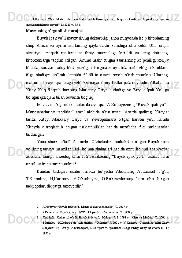 1.   I.A.Karimov   “Mamlakatimizda   demokratik   islohotlarni   yanada   chuqurlashtirish   va   fuqarolik   jamiyatini
rivojlantirish konsepsiyasi” T.; 2010 y. 5,7-8     
Mavzuning o’rganilish darajasi.
Buyuk ipak yo’li mavzusining dolzarbligi jahon miqyosida ko’p kitoblarning
chop   etilishi   va   ayrim   asarlarning   qayta   nashr   etilishiga   olib   keldi.   Ular   orqali
aksariyat   qiziqarli   ma’lumotlar   ilmiy   muomalaga   kiritildi   va   keng   doiradagi
kitobxonlarga   taqdim   etilgan.   Ammo   nashr   etilgan   asarlarning   ko’pchiligi   xorijiy
tillarda, xususan, xitoy tilida yozilgan. Birgina xitoy tilida nashr etilgan kitoblarni
tilga   oladigan   bo’lsak,   kamida   50-60   ta   asarni   sanab   o’tish   mumkin.   Ulardagi
ma’lumotlar ayniqsa, bizga yetib kelmagan ilmiy faktlar juda noyobdir. Albatta, bu
Xitoy   Xalq   Respublikasining   Markaziy   Osiyo   hududiga   va   Buyuk   Ipak   Yo’liga
bo’lgan qiziqishi bilan bevosita bog’liq. 
Mavzuni  o’rganish masalasida  ayniqsa, A.Xo’jayevning “Buyuk ipak yo’li:
Munosabatlar   va   taqdirlar”   asari ¹   alohida   o’rin   tutadi.   Asarda   qadimgi   Xitoylar
tarixi,   Xitoy,   Markaziy   Osiyo   va   Yevropalararo   o’tgan   karvon   yo’li   hamda
Xitoyda   o’troqlashib   qolgan   turkistonliklar   haqida   atroflicha   fikr   mulohazalar
bildirilgan. 
Yana   shuni   ta’kidlash   joizki,   O’zbekiston   hududidan   o’tgan   Buyuk   ipak
yo’lining tarixiy manzilgohlari- ko’hna shaharlari haqida ozmi ko’pmi adabiyotlar
xususan,   taniqli   arxeolog   olim   I.Ritveladzening   “Buyuk   ipak   yo’li”   asarini   ham
misol keltirishimiz mumkin. ²  
Bundan   tashqari   ushbu   mavzu   bo’yicha   Abduholiq   Abdurasul   o’g’li,
T.Kamolov,   N,Karimov,   A.O’rinboyev,   O.Bo’riyevlarning   ham   olib   borgan
tadqiqotlari diqqatga sazovordir. ³  
1. A.Xo’jayev “Buyuk ipak yo’li: Munosabatlar va taqdirlar” T.; 2007 y.
2. E.Ritveladze “Buyuk ipak yo’li” Ensiklopedik ma’lumotnoma. T.; 1999 y. 
3. Abduholiq Abdurasul  o’g’li. Buyuk ipak yo’li. Muloqot-7, 8. 1994 y. “Chin va Mochin” T.; 2006 y.
T.Jamolov  “Millatlararo   do’stlik   amalda”   “Guliston”-5.  2001   y.  N.Karimov   “Temuriylar   bilan   Xitoy
aloqalari”   T.;   1996   y.   A.O’rinboyev,   O.Bo’riyev   “G’iyosiddin   Naqqoshning   Xitoy   safarnomasi”   T.;
1991 y.               