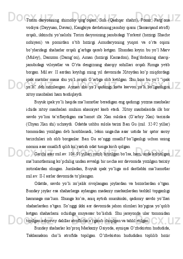 Torim   daryosining   shimoliy   qirg’oqlari,   Suli   (Qashqar   shahri),   Pomir,   Farg’ona
vodiysi (Dayyuan, Davan), Kangkiya davlatining janubiy qismi (Samarqand atrofi)
orqali, ikkinchi yo’nalishi  Torim daryosining janubidagi Yorkent  (hozirgi Shache
nohiyasi)   va   pomirdan   o’tib   hozirgi   Amudaryoning   yuqori   va   o’rta   oqimi
bo’ylaridagi   shaharlar   orqali   g’arbga   qarab   ketgan.   Shundan   keyin   bu   yo’l   Marv
(Muley),   Damxon   (Damg’on),   Aman   (hozirgi   Kamadon),   Bag’dodoning   sharqi-
janubidagi   viloyatlar   va   O’rta   dengizning   sharqiy   sohillari   orqali   Rimga   yetib
borgan.   Mil.av.   II   asrdan   keyibgi   ming   yil   davomida   Xitoydan   ko’p   miqdordagi
ipak   matolar   mana   shu   yo’l   orqali   G’arbga   olib   ketilgan.   Shu   bois   bu   yo’l   “ipak
yo’li”   deb   nomlangan.   Aynan   shu   yo’l   qadimgi   katta   karvon   yo’li   bo’lganligini
xitoy manbalari ham tasdiqlaydi. 
Buyuk ipak yo’li haqida ma’lumotlar beradigan eng qadimgi yozma manbalar
ichida   xitoy   manbalari   muhim   ahamiyat   kasb   etadi.   Xitoy   manbalarida   ilk   bor
savdo   yo’lini   ta’riflaydigan   ma’lumot   ilk   Xan   sulolasi   (G’arbiy   Xan)   tarixida
(Chyan Xan  shi)   uchraydi.  Odatda  ushbu  sulola  tarixi   Ban  Gu  (mil. 32-92 yillar)
tomonidan   yozilgan   deb   hisoblanadi,   lekin   ungacha   asar   ustida   bir   qator   saroy
tarixchilari   ish   olib   borganlar.   Ban   Gu   so’nggi   muallif   bo’lganligi   uchun   uning
nomini asar muallifi qilib ko’rsatish odat tusiga kirib qolgan.  
Garchi asar mil.av. 104-91 yillari yozib bitirilgan bo’lsa, ham, unda keltirilgan
ma’lumotlarning ko’pchilig undan avvalgi bir necha asr davomida yozilgan tarixiy
xotiralardan   olingan.   Jumladan,   Buyuk   ipak   yo’liga   oid   dastlabki   ma’lumotlar
mil.av. II-I asrlar davomida to’plangan.
Odatda,   savdo   yo’li   xo’jalik   rivojlangan   joylardan   va   bozorlardan   o’tgan.
Bunday  joylar   esa   shaharlarga  aylangan  madaniy   markazlardan  tashkil   topganligi
hammaga   ma’lum.   Shunga   ko’ra,   aniq   aytish   mumkinki,   qadimiy   savdo   yo’llari
shaharlardan   o’tgan.   So’nggi   ikki   asr   davomida   jahon   olimlari   ko’pgina   yo’qolib
ketgan   shaharlarni   ochishga   muyassar   bo’lishdi.   Shu   jarayonda   ular   tomonidan
topilgan ashyoviy dalillar atroflicha o’rganib chiqilgan va tahlil etilgan.    
Bunday shaharlar ko’proq Markaziy Osiyoda, ayniqsa O’zbekiston hududida,
Taklamakon   cho’li   atrofida   topilgan.   O’zbekiston   hududidan   toplilib   hozir 