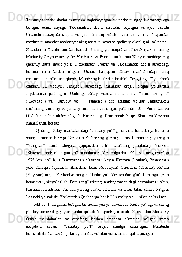Temuriylar tarixi davlat muzeyida saqlanayotgan bir necha ming yillik tarixga ega
bo’lgan   odam   suyagi,   Taklamakon   cho’li   atrofidan   topilgan   va   ayni   paytda
Urumchi   muzeyida   saqlanayotgan   4-5   ming   yillik   odam   jasadlari   va   buyumlar
mazkur mintaqalar madaniyatining tarixi nihoyatda qadimiy ekanligini ko’rsatadi.
Shundan   ma’lumki,   bundan   kamida   2   ming   yil   muqaddam   Buyuk   ipak   yo’lining
Markaziy Osiyo qismi, ya’ni Hindiston va Eron bilan ko’hna Xitoy o’rtasidagi eng
qadimiy   katta   savdo   yo’li   O’zbekiston,   Pomir   va   Taklamakon   cho’li   atrofidagi
ko’hna   shaharlardan   o’tgan.   Ushbu   haqiqatni   Xitoy   manbalaridagi   aniq
ma’lumotlar to’la tasdiqlaydi. Milodning boshidan boshlab Tangritog’ (Tyanshan)
etaklari,   Ili   vodiysi,   Issiqko’l   atrofidagi   shaharlar   orqali   o’tgan   yo’llardan
foydalanish   jonlangan.   Qadimgi   Xitoy   yozma   manbalarida   “Shimoliy   yo’l”
(“Beydao”)   va   “Janubiy   yo’l”   (“Nandao”)   deb   atalgan   yo’llar   Taklamakon
cho’lining   shimoliy   va   janubiy   tomonlaridan   o’tgan   yo’llardir.   Ular   Pomirdan   va
O’zbekiston hududidan o’tgach, Hindistonga Eron orqali Yaqin Sharq va Yevropa
shaharlariga ketgan. 
  Qadimgi   Xitoy   manbalaridagi   “Janubiy   yo’l”ga   oid   ma’lumotlarga   ko’ra,   u
sharq   tomonda   hozirgi   Dunxuan   shahrining   g’arbi-janubiy   tomonida   joylashgan
“Yanguan”   nomli   chegara   qopqasidan   o’tib,   cho’lning   janubidagi   Yorkent
(Shache) orqali o’tadigan yo’l hisoblanadi. Yorkentgacha ushbu yo’lning uzunligi
1575   km.   bo’lib,   u   Dunxuandan   o’tgandan   keyin   Krurona   (Loulan),   Pshamshan
yoki   Charqliq   (qadimda   Shanshan,   hozir   Rouchyan),   Cherchen   (Chemo),   Xo’tan
(Yuytyan) orqali Yorkentga borgan. Ushbu yo’l Yorkentdan g’arb tomonga qarab
ketar ekan, bir yo’nalishi Pomir tog’larining janubiy tomonidagi dovonlardan o’tib,
Kashmir,   Hindiston,   Amudaryoning   pastki   sohillari   va   Eron   bilan   ulanib   ketgan.
Ikkinchi yo’nalishi Yorkentdan Qashqarga borib “Shimoliy yo’l” bilan qo’shilgan. 
Mil.av. II asrgacha bo’lgan bir necha yuz yil davomida Xeshi yo’lagi va uning
g’arbiy tomonidagi joylar hunlar qo’lida bo’lganligi sababli, Xitoy bilan Markaziy
Osiyo   mamlakatlari   va   atrofdagi   boshqa   davlatlar   o’rtasida   bo’lgan   savdo
aloqalari,   asosan,   “Janubiy   yo’l”   orqali   amalga   oshirilgan.   Manbada
ko’rsatilishicha, savdogarlar aynan shu yo’ldan yurishni ma’qul topishgan.  