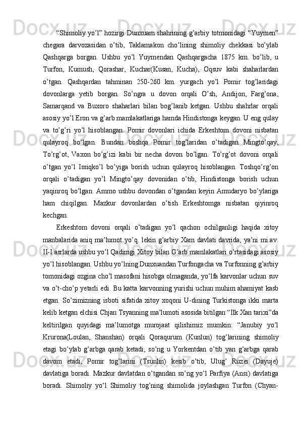 “Shimoliy yo’l” hozirgi Dunxuam shahrining g’arbiy totmonidagi “Yuymen”
chegara   darvozasidan   o’tib,   Taklamakon   cho’lining   shimoliy   chekkasi   bo’ylab
Qashqarga   borgan.   Ushbu   yo’l   Yuymendan   Qashqargacha   1875   km.   bo’lib,   u
Turfon,   Kumush,   Qorashar,   Kuchar(Kusan,   Kucha),   Oqsuv   kabi   shaharlardan
o’tgan.   Qashqardan   tahminan   250-260   km.   yurgach   yo’l   Pomir   tog’laridagi
dovonlarga   yetib   borgan.   So’ngra   u   dovon   orqali   O’sh,   Andijon,   Farg’ona,
Samarqand   va   Buxoro   shaharlari   bilan   bog’lanib   ketgan.   Ushbu   shahrlar   orqali
asosiy yo’l Eron va g’arb mamlakatlariga hamda Hindistonga keygan. U eng qulay
va   to’g’ri   yo’l   hisoblangan.   Pomir   dovonlari   ichida   Erkeshtom   dovoni   nisbatan
qulayroq   bo’lgan.   Bundan   boshqa   Pomir   tog’laridan   o’tadigan   Mingto’qay,
To’rg’ot,   Vaxon   bo’g’izi   kabi   bir   necha   dovon   bo’lgan.   To’rg’ot   dovoni   orqali
o’tgan   yo’l   Issiqko’l   bo’yiga   borish   uchun   qulayroq   hisoblangan.   Toshqo’rg’on
orqali   o’tadigan   yo’l   Mingto’qay   dovonidan   o’tib,   Hindistonga   borish   uchun
yaqinroq  bo’lgan.  Ammo  ushbu  dovondan o’tgandan  keyin Amudaryo bo’ylariga
ham   chiqilgan.   Mazkur   dovonlardan   o’tish   Erkeshtomga   nisbatan   qiyinroq
kechgan.            
Erkeshtom   dovoni   orqali   o’tadigan   yo’l   qachon   ochilganligi   haqida   xitoy
manbalarida aniq ma’lumot yo’q. lekin g’arbiy Xam davlati davrida, ya’ni mi.av.
II-I asrlarda ushbu yo’l Qadimgi Xitoy bilan G’arb mamlakatlari o’rtasidagi asosiy
yo’l hisoblangan. Ushbu yo’lning Dunxuandan Turfongacha va Turfonning g’arbiy
tomonidagi ozgina cho’l masofani hisobga olmaganda, yo’lfa karvonlar uchun suv
va o’t-cho’p yetarli edi. Bu katta karvonning yurishi uchun muhim ahamiyat kasb
etgan.   So’zimizning   isboti   sifatida   xitoy   xoqoni   U-dining   Turkistonga   ikki   marta
kelib ketgan elchisi Chjan Tsyanning ma’lumoti asosida bitilgan “Ilk Xan tarixi”da
keltirilgan   quyidagi   ma’lumotga   murojaat   qilishimiz   mumkin:   “Janubiy   yo’l
Krurona(Loulan,   Shanshan)   orqali   Qoraqurum   (Kunlun)   tog’larining   shimoliy
etagi   bo’ylab   g’arbga   qarab   ketadi,   so’ng   u   Yorkentdan   o’tib   yan   g’arbga   qarab
davom   etadi,   Pomir   tog’larini   (Tsunlin)   kesib   o’tib,   Ulug’   Ruzei   (Dayuje)
davlatiga boradi. Mazkur davlatdan o’tgandan so’ng yo’l Parfiya (Ansi) davlatiga
boradi.   Shimoliy   yo‘l   Shimoliy   tog’ning   shimolida   joylashgan   Turfon   (Chyan- 