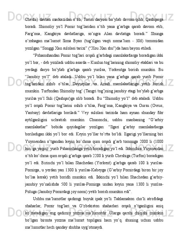 Cheshi)   davlati  markazidan  o’tib,  Torim  daryosi  bo’ylab davom   qilib, Qashqarga
boradi.   Shimoliy   yo’l   Pomir   tog’laridan   o’tib   yana   g’arbga   qarab   davom   etib,
Farg’ona,   Kangkiya   davlatlariga,   so’ngra   Alan   davlatiga   boradi.”   Shunga
o’xshagan   ma’lumot   Sima   Byao   (tug’ilgan   vaqti   noma’lum   -   306)   tomonidan
yozilgan “Songgi Xan sulolasi tarixi” (“Xou Xan shu”)da ham bayon etiladi.      
“Pshamshandan Pomir tog’lari orqali g’arbdagi mamlakatlarga boradigan ikki
yo’l bor, - deb yoziladi ushbu asarda – Kunlun tog’larining shimoliy etaklari va bu
yerdagi   daryo   bo’ylab   g’arbga   qarab   yurilsa,   Yorkentga   borish   mumkin.   Bu
“Janubiy   yo’l”   deb   ataladi.   Ushbu   yo’l   bilan   yana   g’arbga   qarab   yurib   Pomir
tog’laridan   oshib   o’tilsa,   Dayuejilar   va   Arsah   mamlakatlariga   yetib   borish
mumkin. Turfondan Shimoliy tog’ (Tangri tog’)ning janubiy etagi bo’ylab g’arbga
yurilsa  yo’l  Suli  (Qashqar)ga olib boradi. Bu  “Shimoliy yo’l” deb ataladi.  Ushbu
yo’l   orqali   Pomir   tog’larini   oshib   o’tilsa,   Farg’ona,   Kangkiya   va   Oursu   (Ovrus,
Yantsay)   davlatlariga   boriladi.”   Vey   sulolasi   tarixida   ham   aynan   shunday   fikr
aytilganligini   uchratish   mumkin.   Chunonchi,   ushbu   manbaning   “G’arbiy
mamlakatlar”   bobida   quyidagilar   yozilgan:   “Ilgari   g’arbiy   mamlakatlarga
boriladigan  ikki  yo’l  bor  edi.  Keyin  yo’llar  to’rtta  bo’ldi.  Ilgarigi  yo’llarning  biri
Yuymendan   o’tgandan   keyin   ko’chma   qum   orqali   g’arb   tomonga   2000   li   (1000
km. ga yaqin)  yurib Pshamshanga yetib boradigan yo’l edi. Ikkinchisi Yuymendan
o’tib ko’chma qum orqali g’arbga qarab 2200 li yurib Cheshiga (Turfon) boradigan
yo’l   edi.   Birinchi   yo’l   bilan   Shachedan   (Yorkent)   g’arbga   qarab   100   li   yurilsa-
Pomirga, u yerdan yan 1300 li yurilsa-Kabeyga (G’arbiy Pomirdagi biron bir joy
bo’lsa   kerak)   yetib   boridh   mumkin   edi.   Ikkinchi   yo’l   bilan   Shachedan   g’arbiy-
janubiy   yo’nalishda   500   li   yurilsa-Pomirga   undan   keyin   yana   1300   li   yurilsa-
Poluga (Janubiy Pomirdagi joy nomi) yetib borish mumkin edi”.    
Ushbu   ma’lumotlar   qadimgi   buyuk   ipak   yo’li   Taklamakon   cho’li   atrofidagi
shaharlar,   Pomir   tog’lari   va   O’zbekiston   shaharlari   orqali   o’tganligini   aniq
ko’rsatadigan   eng   qadimiy   yozma   ma’lumotdir.   Ularga   qarshi   chiqishi   mumkin
bo’lgan   bironta   yozma   ma’lumot   topilgani   ham   yo’q.   shuning   uchun   ushbu
ma’lumotlar hech qanday shubha uyg’otmaydi.  