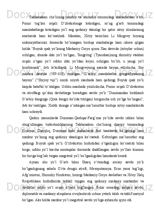 Taklamakon   cho’lining   janubiy   va   shimoliy   tomonidagi   shaharlardan   o’tib,
Pomir   tog’lari   orqali   O’zbekistonga   keladigan,   so’ng   g’arb   tomonidagi
mamlakatlarga   ketadigan   yo’l   eng   qadimiy   ekanligi   bir   qator   xitoy   olimlarining
asarlarida   ham   ko’rsatiladi.   Masalan,   Xitoy   tarixchisi   Li   Mingvey   bizning
imkoniyatlarimiz   doirasida   bo’lmagam   boshqa   manbalarga   ham   ishora   qilgan
holda “Buyuk ipak yo’lining Markaziy Osiyo qismi Xan davrida (xitoylar uchun)
ochilgan,   shunda   ikki   yo’l   bo’lgan,   Tangritog’   (Tyanshan)ning   shimoliy   etaklari
orqali   o’tgan   yo’l   ushbu   ikki   yo’ldan   keyin   ochilgan   bo’lib,   u   yangi   yo’l
hisoblanadi”,   deb   ta’kidlaydi.   Li   Mingveyning   asarida   bayon   etilishicha,   Suy
sulolasi   davrida   (589-619)   yozilgan   “G’arbiy   mamlakatlar   geografiyasining
bayoni”   (“Shiyuy   tuji”)   nomli   noyob   manbada   ham   qadimgi   Buyuk   ipak   yo’li
haqida batafsil to’xtalgan. Ushbu manbada yozilishicha, Pomir orqali O’zbekiston
va   atrofdagi   qo’shni   davlatlarga   boradigan   savdo   yo’li   “Dunxuandan   boshlanib
G’arbiy dengizga (Qora dengiz ko’zda tutilgan) borguncha uch yo’lga bo’lingan”,
deb ko’rsatilgan. Xuddi shunga o’xshagan ma’lumotlar boshqa xitoy manbalarida
ham uchraydi.       
Qadim   zamonlarda   Dunxuan-Qashqar-Farg’ona   yo’lida   savdo   ishlari   bilan
shug’ullangan   turkistonliklarning   Taklamakon   cho’lining   sharqiy   tomonidagi
Krurona,   Charqliq,   Dunxuan   kabi   shaharlarda   faol   harakatda   bo’lganligi   ham
mazkur   yo’lning   eng   qadimiy   ekanligini   ko’rsatadi.   Keltirilgan   ma’lumotlar   eng
qadimgi   Buyuk   ipak   yo’li   O’zbekiston   hududidan   o’tganligini   ko’rsatish   bilan
birga,   ushbu   yo’l   barcha   mintaqalar   doirasida   shakllangan   savdo   yo’llari   tizimini
bir-biriga bog’lab turgan magistral yo’l bo’lganligidan hamdarak beradi.    
Aynan   shu   yo’l   G’arb   bilan   Sharq   o’rtasidagi   asosiy   savdo   yo’li
bo’lganligining   sababi   O’rta   dengiz   atrofi,   Mesopotamiya,   Eron   yassi   tog’ligi,
Afg’oniston, Shimoliy Hindiston, hozirgi Markaziy Osiyo davlatlari va Xitoy Xalq
Respeblikasi   hududlarida   tashkil   topgan   eng   qadimiy   madaniy   markazlar   va
davlatlar   ushbu   yo’l   orqali   o’zaro   bog’langan.   Bular   orasidagi   xalqaro   savdo,
diplomatik va madaniy aloqalarni rivojlantirish uchun yetarli talab va taklif mavjud
bo’lgan. Aks holda mazkur yo’l magistral savdo yo’liga aylanishi qiyin edi.     