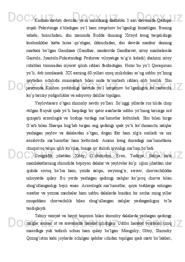 Kushon   davlati   davrida,   ya’ni   milodning   dastlabki   3   asri   davomida   Qashqar
orqali   Pokistonga   o’tiladigan   yo’l   ham   serqatnov   bo’lganligi   kuzatilgan.   Buning
sababi,   birinchidan,   shu   zamonda   Budda   dinining   Xitoyd   keng   tarqalishiga
kushonliklar   katta   hissa   qo’shgan,   ikkinchidan,   shu   davrda   mazkur   dinning
markazi   bo’lgan   Gandxara   (Gandhar,   sanskritda   Gandhavat,   xitoy   manbalarida
Gantolo,   Jyantolo-Pokistondagi   Peshovar   viloyatiga   to’g’ri   keladi)   shahrini   xitoy
rohiblari   tomonidan   ziyorat   qilish   ishlari   faollashgan.   Hozir   bu   yo’l   Qoraqurum
yo’li, deb nomlanadi. XX asrning 60-yillari uzoq uzilishdan so’ng ushbu yo’lning
qaytadan   ochilishi   munosabati   bilan   unda   ta’mirlash   ishlari   olib   borildi.   Shu
jarayonda   Kushon   podsholigi   davrida   yo’l   serqatnov   bo’lganligini   ko’rsatuvchi
ko’p tarixiy yodgorliklar va ashyoviy dalillar topilgan.  
Yaylovlararo o’tgan shimoliy savdo  yo’llari. So’nggi  yillarda rus tilida chop
etilgan   Buyuk   ipak   yo’li   haqidagi   bir   qator   asarlarda   ushbu   yo’lning   tarixiga   oid
qiziqarli   arxeologik   va   boshqa   turdagi   ma’lumotlar   keltiriladi.   Shu   bilan   birga
G’arb   bilan   Sharqni   bog’lab   turgan   eng   qadimgi   ipak   yo’li   ko’chmanchi   xalqlar
yashagan   yaylov   va   dalalardan   o’tgan,   degan   fikr   ham   olg’a   suriladi   va   uni
asoslovchi   ma’lumotlar   ham   keltiriladi.   Ammo   keng   doiradagi   ma’lumotlarni
chuqurroq talqin qilib ko’rilsa, bunga qo’shilish qiyinligi ma’lum bo’ladi. 
Geografik   jihatdan   Xitoy,   O’zbekiston,   Eron,   Turkiya,   Italiya   kabi
mamlakatlarning shimolida bepoyon dalalar va yaylovlar ko’p. iqlim jihatdan ular
qishda   sovuq   bo’lsa   ham,   yozda   salqin,   seryomg’ir,   sersuv,   chorvachilikka
nihoyatda   qulay.   Bu   yerda   yashagan   qadimgi   xalqlar   ko’proq   chorva   bilan
shug’ullanganligi   bejiz   emas.   Arxeologik   ma’lumotlar,   qoya   toshlarga   solingan
suratlar   va   yozma   manbalar   ham   ushbu   dalalarda   bundan   bir   necha   ming   yillar
muqaddam   chorvachilik   bilan   shug’ullangan   xalqlar   yashaganligini   to’la
tasdiqlaydi.   
Tabiiy   vaziyat   va   hayot   taqozosi   bilan   shimoliy   dalalarda   yashagan   qadimgi
xalqlar   asosan   ot   va   aravalarda   harakat   qilishgan.   Ushbu   harakat   vositalari   uzoq
masofaga   yuk   tashish   uchun   ham   qulay   bo’lgan.   Mongoliy,   Oltoy,   Shimoliy
Qozog’iston kabi  joylarda ochilgan qabrlar  ichidan topilgan ipak mato bo’laklari, 