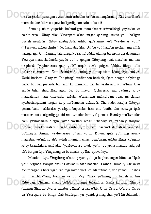 mis va jezdan yasalgan oyna, temir asboblar ushbu mintaqalarning Xitoy va G’arb
mamlakatlari bilan aloqada bo’lganligidan dalolat beradi. 
Shuning   uhun   yuqorida   ko’rsatilgan   mamlakatlar   shimolidagi   yaylovlar   va
dalalr   orqali   Xitoy   bilan   Yevropani   o’rab   turgan   qadimgi   savdo   yo’li   bo’lgan
deyish   asoslidir.   Xitoy   adabiyotida   ushbu   qit’alararo   yo’l   “yaylovlar   yo’li”
(“Tsavyun sichou chjilu”) deb ham ataydilar. Ushbu yo’l ham bir necha ming yillik
tarixga ega. Olimlarning tahminiga ko’ra, miloddan oldingi bir necha asr davomida
Yevropa   mamlakatlarida   paydo   bo’lib   qolgan   Xitoyning   ipak   matolari   ma’lum
miqdorda   “yaylovlararo   ipak   yo’li”   orqali   borib   qolgan.   Ushbu   fikrga   to’la
qo’shilish   mumkin.   Zero.   Bundan   3-4   ming   yil   muqaddam   Mongoliya   hududi,
Xeshi   koridori,   Oltoy   va   Tangritog’   etroflaridan   boshlab,   Qora   dengiz   bo’ylariga
qadar   bo’lgan   joylarda   bir   qator   ko’chmanchi   xalqlar   yashaganligi   ma’lum.   Ular
savdo   bilan   shug’ullanmagan   deb   bo’lmaydi.   Qolaversa,   eng   qadimiy   xitoy
manbalarida   ham   chorvador   xalqlar   o’zlarining   mahsulotini   ipak   matolariga
ayirboshlaganlari   haqida   ko’p   ma’lumotlar   uchraydi.   Chorvador   xalqlar   Xitoyga
qimmatbaho   toshlardan   yasalgan   buyumlar   ham   olib   borib,   ular   evaziga   ipak
matolari   sotib   olganligiga   oid   ma’lumotlar   ham   yo’q   emas.   Bunday   ma’lumotlar
ham   yaylovlararo   o’tgan   savdo   yo’llari   orqali   iqtisodiy   va   madaniy   aloqalar
bo’lganligini ko’rsatadi. Shu bois ushbu yo’lni ham ipar yo’li deb atasa ham xato
bo’lmaydi.   Ammo   yaylovlararo   o’tgan   yo’lni   Buyuk   ipak   yo’lining   asosiy
magistral   yo’nalishi   deb   aytish   mumkin   emas.   Binobarin,   ushbu   fikrni   ko’pgina
xitoy   tarixchilari,   jumladan   “yaylovlararo   savdo   yo’li”   bo’yicha   maxsus   tadqiqot
olib borgan Lyu Yingsheng va boshqalar qo’llab-quvvatlaydi. 
Masalan,   Lyu   Yingsheng   o’zining   ipak   yo’liga   bag’ishlangan   kitobida   “Ipak
yo’li deganda sharqda bizning davlatimizdan boshlab, g’arbda Shimoliy Afrika va
Yevropagacha boradigan qadimgi savdo yo’li ko’zda tutiladi”, deb yozadi. Boshqa
bir   muallifalr-Yang   Jyanshin   va   Lu   Vey:   “Ipak   yo’lining   boshlanish   nuqtasi
Xitoydagi   Changan   shahri   bo’lib,   u   Lungsi   balandligi,   Xeshi   koridori,   Shiyuy
(hozirgi   Shinjon-Uyg’ur   muxtor   o’lkasi)   orqali   o’tib,   O’rta  Osiyo,   G’arbiy  Osiyo
va   Yevropani   bir-biriga   ulab   turadigan   yer   yuzidagi   magistral   yo’l   hisoblanadi”, 