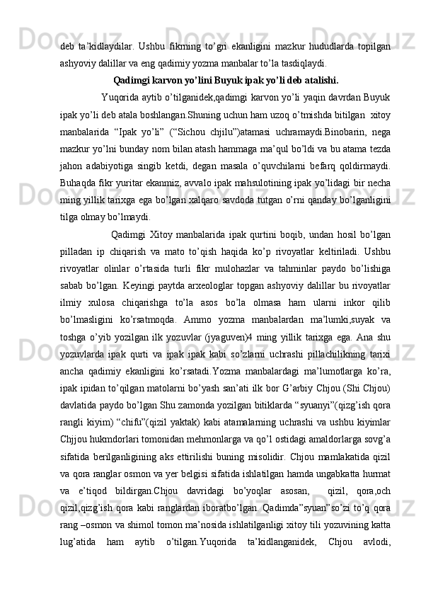 deb   ta’kidlaydilar.   Ushbu   fikrning   to’gri   ekanligini   mazkur   hududlarda   topilgan
ashyoviy dalillar va eng qadimiy yozma manbalar to’la tasdiqlaydi.  
Qadimgi karvon yo’lini Buyuk ipak yo’li deb atalishi.
                         Yuqorida aytib o’tilganidek,qadimgi karvon yo’li yaqin davrdan Buyuk
ipak yo’li deb atala boshlangan.Shuning uchun ham uzoq o’tmishda bitilgan  xitoy
manbalarida   “Ipak   yo’li”   (“Sichou   chjilu”)atamasi   uchramaydi.Binobarin,   nega
mazkur yo’lni bunday nom bilan atash hammaga ma’qul bo’ldi va bu atama tezda
jahon   adabiyotiga   singib   ketdi,   degan   masala   o’quvchilarni   befarq   qoldirmaydi.
Buhaqda fikr yuritar ekanmiz, avvalo ipak mahsulotining ipak yo’lidagi bir necha
ming yillik tarixga ega bo’lgan xalqaro savdoda tutgan o’rni qanday bo’lganligini
tilga olmay bo’lmaydi.
                          Qadimgi   Xitoy   manbalarida   ipak   qurtini   boqib,   undan   hosil   bo’lgan
pilladan   ip   chiqarish   va   mato   to’qish   haqida   ko’p   rivoyatlar   keltiriladi.   Ushbu
rivoyatlar   olinlar   o’rtasida   turli   fikr   mulohazlar   va   tahminlar   paydo   bo’lishiga
sabab   bo’lgan.   Keyingi   paytda   arxeologlar   topgan   ashyoviy   dalillar   bu   rivoyatlar
ilmiy   xulosa   chiqarishga   to’la   asos   bo’la   olmasa   ham   ularni   inkor   qilib
bo’lmasligini   ko’rsatmoqda.   Ammo   yozma   manbalardan   ma’lumki,suyak   va
toshga   o’yib   yozilgan   ilk   yozuvlar   (jyaguven)4   ming   yillik   tarixga   ega.   Ana   shu
yozuvlarda   ipak   qurti   va   ipak   ipak   kabi   so’zlarni   uchrashi   pillachilikning   tarixi
ancha   qadimiy   ekanligini   ko’rsatadi.Yozma   manbalardagi   ma’lumotlarga   ko’ra,
ipak ipidan to’qilgan matolarni bo’yash san’ati ilk bor G’arbiy Chjou (Shi Chjou)
davlatida paydo bo’lgan Shu zamonda yozilgan bitiklarda “syuanyi”(qizg’ish qora
rangli   kiyim)   “chifu”(qizil   yaktak)   kabi   atamalarning   uchrashi   va   ushbu   kiyimlar
Chjjou hukmdorlari tomonidan mehmonlarga va qo’l ostidagi amaldorlarga sovg’a
sifatida   berilganligining   aks   ettirilishi   buning   misolidir.   Chjou   mamlakatida   qizil
va qora ranglar osmon va yer belgisi sifatida ishlatilgan hamda ungabkatta hurmat
va   e’tiqod   bildirgan.Chjou   davridagi   bo’yoqlar   asosan,     qizil,   qora,och
qizil,qizg’ish   qora   kabi   ranglardan  iboratbo’lgan.   Qadimda”syuan”so’zi   to’q   qora
rang –osmon va shimol tomon ma’nosida ishlatilganligi xitoy tili yozuvining katta
lug’atida   ham   aytib   o’tilgan.Yuqorida   ta’kidlanganidek,   Chjou   avlodi, 
