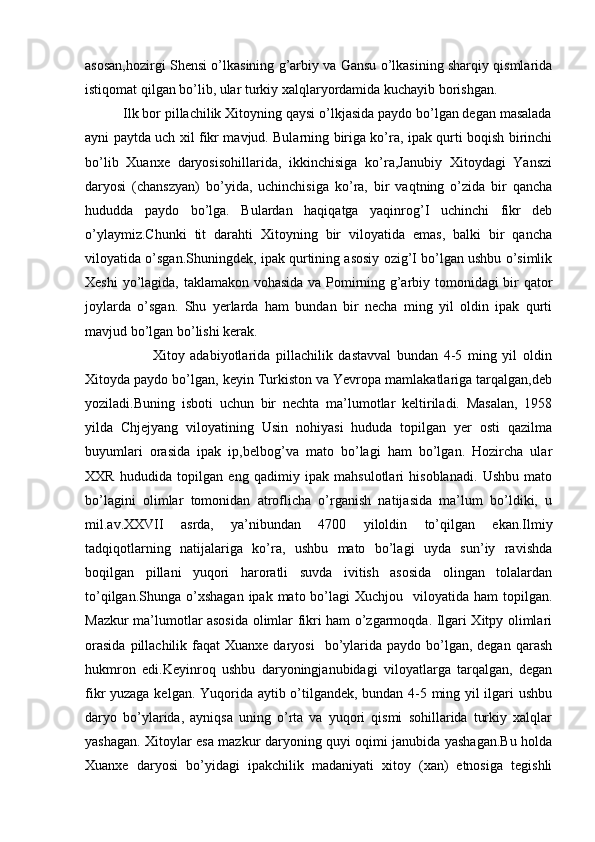 asosan,hozirgi Shensi o’lkasining g’arbiy va Gansu o’lkasining sharqiy qismlarida
istiqomat qilgan bo’lib, ular turkiy xalqlaryordamida kuchayib borishgan.
          Ilk bor pillachilik Xitoyning qaysi o’lkjasida paydo bo’lgan degan masalada
ayni paytda uch xil fikr mavjud. Bularning biriga ko’ra, ipak qurti boqish birinchi
bo’lib   Xuanxe   daryosisohillarida,   ikkinchisiga   ko’ra,Janubiy   Xitoydagi   Yanszi
daryosi   (chanszyan)   bo’yida,   uchinchisiga   ko’ra,   bir   vaqtning   o’zida   bir   qancha
hududda   paydo   bo’lga.   Bulardan   haqiqatga   yaqinrog’I   uchinchi   fikr   deb
o’ylaymiz.Chunki   tit   darahti   Xitoyning   bir   viloyatida   emas,   balki   bir   qancha
viloyatida o’sgan.Shuningdek, ipak qurtining asosiy ozig’I bo’lgan ushbu o’simlik
Xeshi yo’lagida, taklamakon vohasida va Pomirning g’arbiy tomonidagi bir qator
joylarda   o’sgan.   Shu   yerlarda   ham   bundan   bir   necha   ming   yil   oldin   ipak   qurti
mavjud bo’lgan bo’lishi kerak.
                        Xitoy   adabiyotlarida   pillachilik   dastavval   bundan   4-5   ming   yil   oldin
Xitoyda paydo bo’lgan, keyin Turkiston va Yevropa mamlakatlariga tarqalgan,deb
yoziladi.Buning   isboti   uchun   bir   nechta   ma’lumotlar   keltiriladi.   Masalan,   1958
yilda   Chjejyang   viloyatining   Usin   nohiyasi   hududa   topilgan   yer   osti   qazilma
buyumlari   orasida   ipak   ip,belbog’va   mato   bo’lagi   ham   bo’lgan.   Hozircha   ular
XXR   hududida   topilgan   eng   qadimiy   ipak   mahsulotlari   hisoblanadi.   Ushbu   mato
bo’lagini   olimlar   tomonidan   atroflicha   o’rganish   natijasida   ma’lum   bo’ldiki,   u
mil.av.XXVII   asrda,   ya’nibundan   4700   yiloldin   to’qilgan   ekan.Ilmiy
tadqiqotlarning   natijalariga   ko’ra,   ushbu   mato   bo’lagi   uyda   sun’iy   ravishda
boqilgan   pillani   yuqori   haroratli   suvda   ivitish   asosida   olingan   tolalardan
to’qilgan.Shunga  o’xshagan   ipak mato  bo’lagi   Xuchjou   viloyatida  ham  topilgan.
Mazkur ma’lumotlar asosida olimlar fikri ham o’zgarmoqda. Ilgari Xitpy olimlari
orasida   pillachilik  faqat  Xuanxe  daryosi    bo’ylarida paydo  bo’lgan,  degan  qarash
hukmron   edi.Keyinroq   ushbu   daryoningjanubidagi   viloyatlarga   tarqalgan,   degan
fikr yuzaga kelgan. Yuqorida aytib o’tilgandek, bundan 4-5 ming yil ilgari ushbu
daryo   bo’ylarida,   ayniqsa   uning   o’rta   va   yuqori   qismi   sohillarida   turkiy   xalqlar
yashagan. Xitoylar esa mazkur daryoning quyi oqimi janubida yashagan.Bu holda
Xuanxe   daryosi   bo’yidagi   ipakchilik   madaniyati   xitoy   (xan)   etnosiga   tegishli 