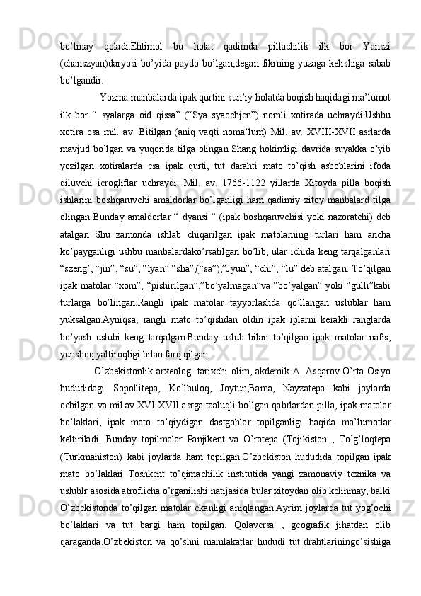 bo’lmay   qoladi.Ehtimol   bu   holat   qadimda   pillachilik   ilk   bor   Yanszi
(chanszyan)daryosi  bo’yida  paydo  bo’lgan,degan  fikrning  yuzaga   kelishiga  sabab
bo’lgandir.
                Yozma manbalarda ipak qurtini sun’iy holatda boqish haqidagi ma’lumot
ilk   bor   “   syalarga   oid   qissa”   (“Sya   syaochjen”)   nomli   xotirada   uchraydi.Ushbu
xotira   esa   mil.   av.   Bitilgan   (aniq   vaqti   noma’lum)   Mil.   av.   XVIII-XVII   asrlarda
mavjud bo’lgan va yuqorida tilga olingan Shang hokimligi davrida suyakka o’yib
yozilgan   xotiralarda   esa   ipak   qurti,   tut   darahti   mato   to’qish   asboblarini   ifoda
qiluvchi   ierogliflar   uchraydi.   Mil.   av.   1766-1122   yillarda   Xitoyda   pilla   boqish
ishlarini   boshqaruvchi   amaldorlar   bo’lganligi   ham   qadimiy   xitoy   manbalard   tilga
olingan  Bunday   amaldorlar   “   dyansi   “   (ipak   boshqaruvchisi   yoki   nazoratchi)   deb
atalgan   Shu   zamonda   ishlab   chiqarilgan   ipak   matolarning   turlari   ham   ancha
ko’payganligi ushbu manbalardako’rsatilgan bo’lib, ular ichida keng tarqalganlari
“szeng’, “jin”, “su”, “lyan” “sha”,(“sa”),”Jyun”, “chi”, “lu” deb atalgan. To’qilgan
ipak matolar   “xom”, “pishirilgan”,”bo’yalmagan”va  “bo’yalgan”  yoki   “gulli”kabi
turlarga   bo’lingan.Rangli   ipak   matolar   tayyorlashda   qo’llangan   uslublar   ham
yuksalgan.Ayniqsa,   rangli   mato   to’qishdan   oldin   ipak   iplarni   kerakli   ranglarda
bo’yash   uslubi   keng   tarqalgan.Bunday   uslub   bilan   to’qilgan   ipak   matolar   nafis,
yunshoq yaltiroqligi bilan farq qilgan. 
                   O’zbekistonlik arxeolog-  tarixchi  olim, akdemik A. Asqarov O’rta Osiyo
hududidagi   Sopollitepa,   Ko’lbuloq,   Joytun,Bama,   Nayzatepa   kabi   joylarda
ochilgan va mil.av.XVI-XVII asrga taaluqli bo’lgan qabrlardan pilla, ipak matolar
bo’laklari,   ipak   mato   to’qiydigan   dastgohlar   topilganligi   haqida   ma’lumotlar
keltiriladi.   Bunday   topilmalar   Panjikent   va   O’ratepa   (Tojikiston   ,   To’g’loqtepa
(Turkmaniston)   kabi   joylarda   ham   topilgan.O’zbekiston   hududida   topilgan   ipak
mato   bo’laklari   Toshkent   to’qimachilik   institutida   yangi   zamonaviy   texnika   va
uslublr asosida atroflicha o’rganilishi natijasida bular xitoydan olib kelinmay, balki
O’zbekistonda   to’qilgan   matolar   ekanligi   aniqlangan.Ayrim   joylarda   tut   yog’ochi
bo’laklari   va   tut   bargi   ham   topilgan.   Qolaversa   ,   geografik   jihatdan   olib
qaraganda,O’zbekiston   va   qo’shni   mamlakatlar   hududi   tut   drahtlariningo’sishiga 