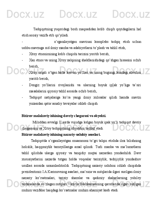 Tadqiqotning   yuqoridagi   bosh   maqsadidan   kelib   chiqib   quyidagilarni   hal
etish asosiy vazifa etib qo’yiladi. 
- o’rganilayotgan   mavzuni   kompleks   tadqiq   etish   uchun
ushbu mavzuga oid ilmiy manba va adabiyotlarni to’plash va tahlil etish,
- Xitoy etnonimining kelib chiqishi tarixini yoritib berish,
- Xan etnos va uning Xitoy xalqining shakllanishidagi qo’shgan hissasini ochib
berish,
- Xitoy orqali  o’tgan katta  kervon yo’llari   va  uning bugungi  kundagi  ahvolini
yoritib berish,
- Dengiz   yo’llarini   rivojlanishi   va   ularning   buyuk   ip[ak   yo’liga   ta’siri
masalalarini qiyosiy tahlil asosida ochib berish,
- Tadqiqot   natijalariga   ko’ra   yangi   ilmiy   xulosalar   qilish   hamda   mavzu
yuzasidan qator amaliy tavsiyalar ishlab chiqish.
Bitiruv malakaviy ishining davriy chegarasi va obyekti. 
Miloddan avvalgi II asrda vujudga kelgan buyuk ipak yo‘li tadqiqot davriy
chegarasini va Xitoy tadqiqotning obyektini tashkil etadi.  
Bitiruv malakaviy ishining nazariy-uslubiy asoslari. 
Tadqiqotda  o’rganilayotgan  muammoni  to’gri   talqin etishda  ilmi  bilishning
holislik,   haqqoniylik   tamoyillariga   amal   qilindi.   Turli   manba   va   ma’lumotlarni
tahlil   qilishda   ularga   qiyosiy   va   tanqidiy   nuqtai   nazardan   yondashildi.   Davr
xususiyatlarini   nazarda   tutgan   holda   voqealar   tarixiylik,   tadrijiylik   yondashuv
usullari   asosida   umumlashtirildi.   Tadqiqotning   nazariy   uslubini   ishlab   chiqishda
prezidentimiz I.A.Karimovning asarlari, ma’ruza va nutqlarida ilgari surilgan ilmiy
nazariy   ko’rsatmalari,   tarixiy   shaxslar   va   qadimiy   shaharlarning   yubiley
tantanalarida so’zlagan nutqlari Vazirlar Mahkamasining qarorlarida ilgari surilgan
muhim vazifalar haiqdagi ko’rsatmalar muhim ahamiyat kasb etadi.  