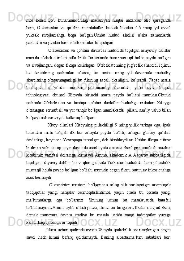 mos   keladi.Qo’l   hunarmandchiligi   madaniyati   nuqtai   nazardan   olib   qaraganda
ham,   O’zbekiston   va   qo’shni   mamlakatlar   hududi   bundan   4-5   ming   yil   avval
yuksak   rivojlanishga   bega   bo’lgan.Ushbu   hudud   aholisi   o’sha   zamonlarda
paxtadan va jundan ham sifatli matolar to’qishgan.
                            O’zbekiston   va  qo’shni   davlatlar   hududida   topilgan   ashyoviy   dalillar
asosida o’zbek olimlari pillachilik Turkistonda ham mustaqil holda paydo bo’lgan
va rivojlangan, degan fikrga kelishgan. O’zbekistonning jug’rofik sharoiti, iqlimi,
tut   darahtining   qadimdan   o’sishi,   bir   necha   ming   yil   davomida   mahalliy
sharoitning   o’zgarmaganligi   bu   fikrning   asosli   ekanligini   ko’rsatdi.   Faqat   msala
boshqacha   qo’yilishi   mumkin,   pillanisun’iy   sharoitda,   ya’ni   uyda   boqish
tehnologiyasi   ehtimol   Xitoyda   birinchi   marta   paydo   bo’lishi   mumkin.Chunki
qadimda   O’zbekiston   va   boshqa   qo’shni   davlatlar   hududiga   nisbatan   Xitoyga
o’xshagan sernufusli va yer tanqis bo’lgan mamlakatda   pillani sun’iy uslub bilan
ko’paytirish zaruriyati kattaroq bo’lgan. 
                        Xitoy   olimlari   Xitoyning   pillachiligi   5   ming   yillik   tarixga   ega,   ipak
tolasidan   mato   to’qish   ilk   bor   xitoyda   paydo   bo’lib,   so’ngra   g’arbiy   qo’shni
davlatlrga, keyinroq Yevropaga tarqalgan, deb hisoblaydilar. Ushbu fikrga e’tiroz
bildirish yoki uning qaysi darajada asosli  yoki asossiz ekanligini aniqlash mazkur
kitobimiz   vazifasi   doirasiga   kirmaydi   Ammo,   akademik   A   Asqarov   rahbarligida
topilgan ashyoviy dalillar bir vaqtning o’zida Turkiston hududida   ham pillachilik
mustaqil holda paydo bo’lgan bo’lishi mumkin degan fikrni butunlay inkor etishga
asos bermaydi. 
                             O’zbekiston  mustaqil   bo’lgandan  so’ng  olib borilayotgan arxeologik
tadqiqotlar   yangi   natijalar   bermoqda.Ehtimol,   yaqin   orada   bu   borada   yangi
ma’lumotlarga   ega   bo’larmiz.   Shuning   uchun   bu   masalaustida   batafsil
to’htalmaymiz.Ammo aytib o’tish joizki, ilmda bir biriga zid fikrlar mavjud ekan,
demak   munozara   davom   etadiva   bu   masala   ustida   yangi   tadqiqotlar   yuzaga
keladi,haqiqatbarqaror topadi. 
                          Nima   uchun   qadimda  aynan   Xitoyda   ipakchilik  tez   rivojlangan   degan
savol   hech   kimni   befarq   qoldirmaydi.   Buning   albatta,ma’lum   sabablari   bor. 