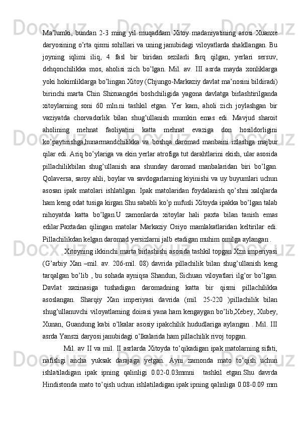 Ma’lumki,   bundan   2-3   ming   yil   muqaddam   Xitoy   madaniyatining   asosi   Xuanxe
daryosining o’rta qismi sohillari va uning janubidagi viloyatlarda shakllangan. Bu
joyning   iqlimi   iliq,   4   fasl   bir   biridan   sezilarli   farq   qilgan,   yerlari   sersuv,
dehqonchilikka   mos,   aholisi   zich   bo’lgan.   Mil.   av.   III   asrda   mayda   xonliklarga
yoki hokimliklarga bo’lingan Xitoy (Chjungo-Markaziy davlat ma’nosini bildiradi)
birinchi   marta   Chin   Shixuangdei   boshchiligida   yagona   davlatga   birlashtirilganda
xitoylarning   soni   60   mln.ni   tashkil   etgan.   Yer   kam,   aholi   zich   joylashgan   bir
vaziyatda   chorvadorlik   bilan   shug’ullanish   mumkin   emas   edi.   Mavjud   sharoit
aholining   mehnat   faoliyatini   katta   mehnat   evaziga   don   hosildorligini
ko’paytirishga,hunarmandchilikka   va   boshqa   daromad   manbaini   izlashga   majbur
qilar edi. Ariq bo’ylariga va ekin yerlar atrofiga tut darahtlarini ekish, ular asosida
pillachilikbilan   shug’ullanish   ana   shunday   daromad   manbalaridan   biri   bo’lgan.
Qolaversa, saroy ahli, boylar va savdogarlarning kiyinishi va uy buyumlari uchun
asosan   ipak   matolari   ishlatilgan.   Ipak   matolaridan   foydalanish   qo’shni   xalqlarda
ham keng odat tusiga kirgan.Shu sababli ko’p nufusli Xitoyda ipakka bo’lgan talab
nihoyatda   katta   bo’lgan.U   zamonlarda   xitoylar   hali   paxta   bilan   tanish   emas
edilar.Paxtadan   qilingan   matolar   Markaziy   Osiyo   mamlakatlaridan   keltirilar   edi.
Pillachilikdan kelgan daromad yersizlarni jalb etadigan muhim omilga aylangan . 
           Xitoyning ikkinchi marta birlashishi asosida tashkil topgan Xzn imperiyasi
(G’arbiy   Xan   –mil.   av.   206-mil.   08)   davrida   pillachilik   bilan   shug’ullanish   keng
tarqalgan   bo’lib  ,   bu  sohada   ayniqsa   Shandun,  Sichuan   viloyatlari   ilg’or   bo’lgan.
Davlat   xazinasiga   tushadigan   daromadning   katta   bir   qismi   pillachilikka
asoslangan.   Sharqiy   Xan   imperiyasi   davrida   (mil.   25-220   )pillachilik   bilan
shug’ullanuvchi viloyatlarning doirasi yana ham kengaygan bo’lib,Xebey, Xubey,
Xunan,   Guandung   kabi   o’lkalar   asosiy   ipakchilik   hududlariga   aylangan   .   Mil.   III
asrda Yanszi daryosi janubidagi o’lkalarida ham pillachilik rivoj topgan. 
                 Mil. av II va mil. II asrlarda Xitoyda to’qikadigan ipak matolarning sifati,
nafisligi   ancha   yuksak   darajaga   yetgan.   Ayni   zamonda   mato   to’qish   uchun
ishlatiladigan   ipak   ipning   qalinligi   0.02-0.03mmni     tashkil   etgan.Shu   davrda
Hindistonda mato to’qish uchun ishlatiladigan ipak ipning qalinliga 0.08-0.09 mm 