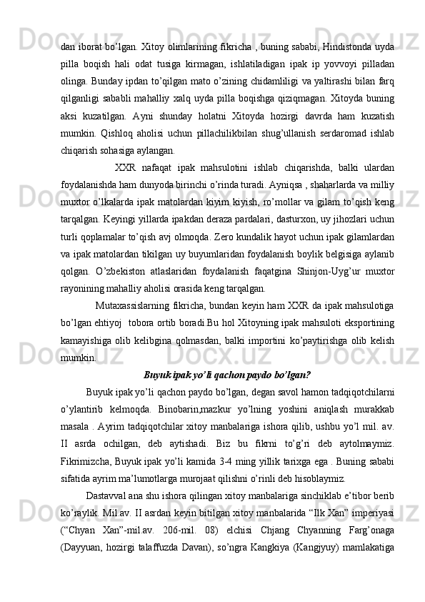 dan iborat bo’lgan. Xitoy olimlarining fikricha , buning sababi, Hindistonda uyda
pilla   boqish   hali   odat   tusiga   kirmagan,   ishlatiladigan   ipak   ip   yovvoyi   pilladan
olinga. Bunday ipdan to’qilgan mato o’zining chidamliligi va yaltirashi bilan farq
qilganligi   sababli   mahalliy   xalq  uyda   pilla  boqishga   qiziqmagan.   Xitoyda   buning
aksi   kuzatilgan.   Ayni   shunday   holatni   Xitoyda   hozirgi   davrda   ham   kuzatish
mumkin.   Qishloq   aholisi   uchun   pillachilikbilan   shug’ullanish   serdaromad   ishlab
chiqarish sohasiga aylangan.
                  XXR   nafaqat   ipak   mahsulotini   ishlab   chiqarishda,   balki   ulardan
foydalanishda ham dunyoda birinchi o’rinda turadi. Ayniqsa , shaharlarda va milliy
muxtor  o’lkalarda ipak matolardan kiyim  kiyish, ro’mollar  va gilam  to’qish keng
tarqalgan. Keyingi yillarda ipakdan deraza pardalari, dasturxon, uy jihozlari uchun
turli qoplamalar to’qish avj olmoqda. Zero kundalik hayot uchun ipak gilamlardan
va ipak matolardan tikilgan uy buyumlaridan foydalanish boylik belgisiga aylanib
qolgan.   O’zbekiston   atlaslaridan   foydalanish   faqatgina   Shinjon-Uyg’ur   muxtor
rayonining mahalliy aholisi orasida keng tarqalgan. 
                     Mutaxassislarning fikricha, bundan keyin ham XXR da ipak mahsulotiga
bo’lgan ehtiyoj   tobora ortib boradi.Bu hol Xitoyning ipak mahsuloti eksportining
kamayishiga   olib   kelibgina   qolmasdan,   balki   importini   ko’paytirishga   olib   kelish
mumkin.
                                 Buyuk ipak yo’li qachon paydo bo’lgan?
Buyuk ipak yo’li qachon paydo bo’lgan, degan savol hamon tadqiqotchilarni
o’ylantirib   kelmoqda.   Binobarin,mazkur   yo’lning   yoshini   aniqlash   murakkab
masala  .  Ayrim   tadqiqotchilar   xitoy manbalariga  ishora qilib,  ushbu  yo’l   mil.  av.
II   asrda   ochilgan,   deb   aytishadi.   Biz   bu   fikrni   to’g’ri   deb   aytolmaymiz.
Fikrimizcha, Buyuk ipak yo’li kamida 3-4 ming yillik tarixga ega . Buning sababi
sifatida ayrim ma’lumotlarga murojaat qilishni o’rinli deb hisoblaymiz.
Dastavval ana shu ishora qilingan xitoy manbalariga sinchiklab e’tibor berib
ko’raylik. Mil.av. II asrdan keyin bitilgan xitoy manbalarida “Ilk Xan” imperiyasi
(“Chyan   Xan”-mil.av.   206-mil.   08)   elchisi   Chjang   Chyanning   Farg’onaga
(Dayyuan,   hozirgi   talaffuzda   Davan),  so’ngra  Kangkiya   (Kangjyuy)   mamlakatiga 