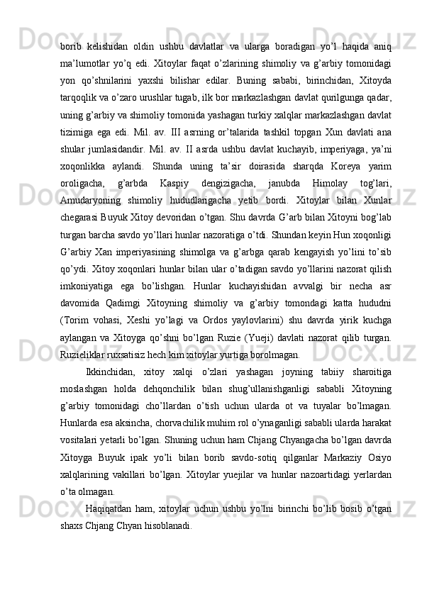 borib   kelishidan   oldin   ushbu   davlatlar   va   ularga   boradigan   yo’l   haqida   aniq
ma’lumotlar   yo’q   edi.   Xitoylar   faqat   o’zlarining   shimoliy   va   g’arbiy   tomonidagi
yon   qo’shnilarini   yaxshi   bilishar   edilar.   Buning   sababi,   birinchidan,   Xitoyda
tarqoqlik va o’zaro urushlar tugab, ilk bor markazlashgan davlat qurilgunga qadar,
uning g’arbiy va shimoliy tomonida yashagan turkiy xalqlar markazlashgan davlat
tizimiga   ega   edi.   Mil.   av.   III   asrning   or’talarida   tashkil   topgan   Xun   davlati   ana
shular   jumlasidandir.   Mil.   av.   II   asrda   ushbu   davlat   kuchayib,   imperiyaga,   ya’ni
xoqonlikka   aylandi.   Shunda   uning   ta’sir   doirasida   sharqda   Koreya   yarim
oroligacha,   g’arbda   Kaspiy   dengizigacha,   janubda   Himolay   tog’lari,
Amudaryoning   shimoliy   hududlarigacha   yetib   bordi.   Xitoylar   bilan   Xunlar
chegarasi Buyuk Xitoy devoridan o’tgan. Shu davrda G’arb bilan Xitoyni bog’lab
turgan barcha savdo yo’llari hunlar nazoratiga o’tdi. Shundan keyin Hun xoqonligi
G’arbiy   Xan   imperiyasining   shimolga   va   g’arbga   qarab   kengayish   yo’lini   to’sib
qo’ydi. Xitoy xoqonlari hunlar bilan ular o’tadigan savdo yo’llarini nazorat qilish
imkoniyatiga   ega   bo’lishgan.   Hunlar   kuchayishidan   avvalgi   bir   necha   asr
davomida   Qadimgi   Xitoyning   shimoliy   va   g’arbiy   tomondagi   katta   hududni
(Torim   vohasi,   Xeshi   yo’lagi   va   Ordos   yaylovlarini)   shu   davrda   yirik   kuchga
aylangan   va   Xitoyga   qo’shni   bo’lgan   Ruzie   (Yueji)   davlati   nazorat   qilib   turgan.
Ruzieliklar ruxsatisiz hech kim xitoylar yurtiga borolmagan.    
Ikkinchidan,   xitoy   xalqi   o’zlari   yashagan   joyning   tabiiy   sharoitiga
moslashgan   holda   dehqonchilik   bilan   shug’ullanishganligi   sababli   Xitoyning
g’arbiy   tomonidagi   cho’llardan   o’tish   uchun   ularda   ot   va   tuyalar   bo’lmagan.
Hunlarda esa aksincha, chorvachilik muhim rol o’ynaganligi sababli ularda harakat
vositalari yetarli bo’lgan. Shuning uchun ham Chjang Chyangacha bo’lgan davrda
Xitoyga   Buyuk   ipak   yo’li   bilan   borib   savdo-sotiq   qilganlar   Markaziy   Osiyo
xalqlarining   vakillari   bo’lgan.   Xitoylar   yuejilar   va   hunlar   nazoartidagi   yerlardan
o’ta olmagan.    
Haqiqatdan   ham,   xitoylar   uchun   ushbu   yo’lni   birinchi   bo’lib   bosib   o’tgan
shaxs Chjang Chyan hisoblanadi.     