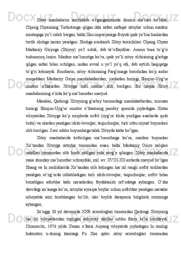 Xitoy   manbalarini   sinchiklab   o’rganganimizda   shunisi   ma’lum   bo’ldiki,
Chjang   Chyanning   Turkistonga   qilgan   ikki   safari   nafaqat   xitoylar   uchun   mazkur
mintaqaga yo’l cohib bergan, balki Xan imperiyasiga Buyuk ipak yo’lini hunlardan
tortib   olishga   zamin   yaratgan.   Shubga   asoslanib   Xitoy   tarixchilari   Chjang   Chyan
Markaziy   Osiyoga   (Shiyuy)   yo’l   ochdi,   deb   ta’riflaydilar.   Ammo   buni   to’g’ri
tushunmoq lozim. Mazkur ma’lumotga ko’ra, ipak yo’li xitoy elchisining g’arbga
qilgan   safari   bilan   ochilgan,   undan   avval   u   yo’l   yo’q   edi,   deb   aytish   haqiqatga
to’g’ri   kelmaydi.   Binobarin,   xitoy   elchisining   Farg’onaga   borishidan   ko’p   asrlar
muqaddam   Markaziy   Osiyo   mamlakatlaridan,   jumladan   hozirgi   Shinjon-Uyg’ur
muxtor   o’lkasidan   Xitoyga   turli   mollar   olib   borilgan.   Bu   haqda   Xitoy
manbalarining o’zida ko’p ma’lumotlar mavjud. 
Masalan,   Qadimgi   Xitoyning   g’arbiy   tomonidagi   mamlakatlardan,   xususan
hozirgi   Shinjon-Uyg’ur   muxtor   o’lkasining   janubiy   qismida   joylashgan   Xutan
viloyatidan   Xitoyga   ko’p   miqdorda   nefrit   (uyg’ur   tilida   yozilgan   asarlarda   qosh
toshi) va ulardan yasalgan idish-tovoqlar, taqinchoqlar, turli zebu-ziynat buyumlari
olib borilgan. Zero ushbu buyumlarga talab Xitoyda katta bo’lgan.    
Xitoy   manbalarida   keltirilgan   ma’lumotlarga   ko’ra,   mazkur   buyumlar
Xo’tandan   Xitoyga   xitoylar   tomonidan   emas,   balki   Markaziy   Osiyo   xalqlari
vakillari   tomonodan   olib   borib   sotilgan   yoki   sovg’a   qilingan.   Xitoy   manbalarida
yana shunday ma’lumotlar uchraydiki, mil. av. XVIII-XII asrlarda mavjud bo’lgan
Shang   va   In   xonliklarida   Xo’tandan   olib   kelingan   har   xil   rangli   nefrit   toshlardan
yasalgan   ro’zg’orda   ishlatiladigan   turli   idish-tovoqlar,   taqinchoqlar,   nefrit   bilan
bezatilgan   asboblar   kabi   narsalardan   foydalanish   urf-odatga   aylangan.   O’sha
davrdagi an’anaga ko’ra, xitoylar ayniqsa boylar uchun nefritdan yasalgan narsalar
nihoyatda   aziz   hisoblangan   bo’lib,   ular   boylik   darajasini   belgilash   mezoniga
aylangan. 
So’nggi   30   yil   davomida   XXR   arxeologlari   tomonidan   Qadimgi   Xitoyning
har   xil   viloyatlaridan   topilgan   ashyoviy   dalillar   ushbu   fikrni   to’la   isbotlaydi.
Chunonchi,   1976   yilda   Xenan   o’lkasi   Anyang   viloyatida   joylashgan   In   xonligi
hukmdori   u-dining   kanizagi   Fu   Xao   qabri   xitoy   arxeologlari   tomonidan 